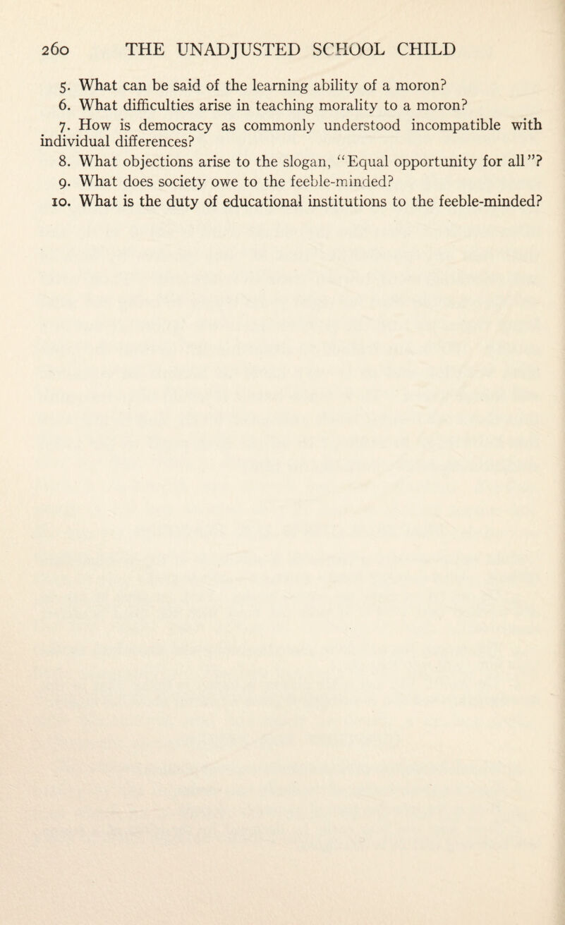5. What can be said of the learning ability of a moron? 6. What difficulties arise in teaching morality to a moron? 7. How is democracy as commonly understood incompatible with individual differences? 8. What objections arise to the slogan, “Equal opportunity for all”? 9. What does society owe to the feeble-minded? 10. What is the duty of educational institutions to the feeble-minded?