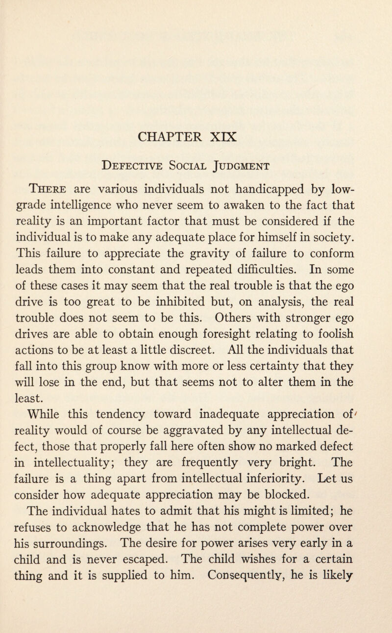 CHAPTER XIX Defective Social Judgment There are various individuals not handicapped by low- grade intelligence who never seem to awaken to the fact that reality is an important factor that must be considered if the individual is to make any adequate place for himself in society. This failure to appreciate the gravity of failure to conform leads them into constant and repeated difficulties. In some of these cases it may seem that the real trouble is that the ego drive is too great to be inhibited but, on analysis, the real trouble does not seem to be this. Others with stronger ego drives are able to obtain enough foresight relating to foolish actions to be at least a little discreet. All the individuals that fall into this group know with more or less certainty that they will lose in the end, but that seems not to alter them in the least. While this tendency toward inadequate appreciation of/ reality would of course be aggravated by any intellectual de¬ fect, those that properly fall here often show no marked defect in intellectuality; they are frequently very bright. The failure is a thing apart from intellectual inferiority. Let us consider how adequate appreciation may be blocked. The individual hates to admit that his might is limited; he refuses to acknowledge that he has not complete power over his surroundings. The desire for power arises very early in a child and is never escaped. The child wishes for a certain thing and it is supplied to him. Consequently, he is likely