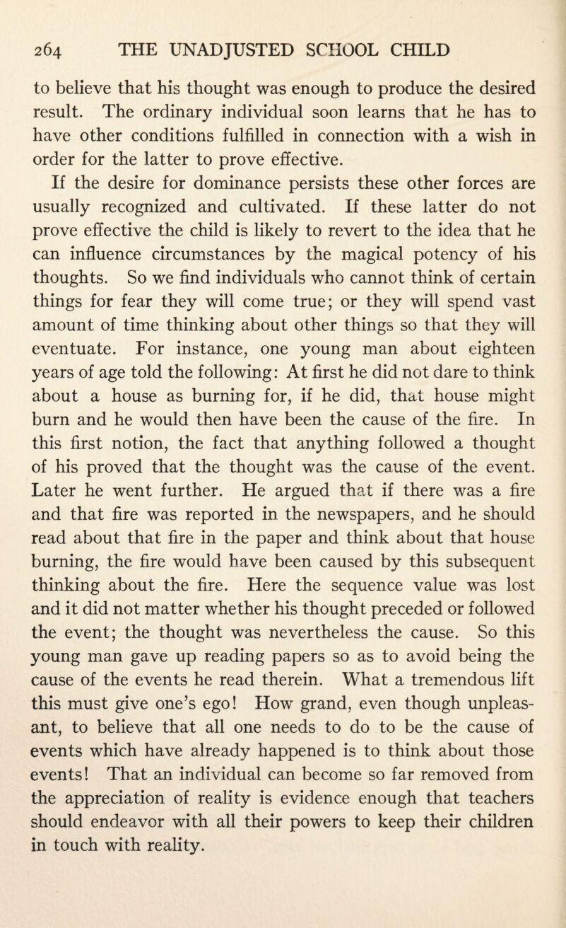 to believe that his thought was enough to produce the desired result. The ordinary individual soon learns that he has to have other conditions fulfilled in connection with a wish in order for the latter to prove effective. If the desire for dominance persists these other forces are usually recognized and cultivated. If these latter do not prove effective the child is likely to revert to the idea that he can influence circumstances by the magical potency of his thoughts. So we find individuals who cannot think of certain things for fear they will come true; or they will spend vast amount of time thinking about other things so that they will eventuate. For instance, one young man about eighteen years of age told the following: At first he did not dare to think about a house as burning for, if he did, that house might burn and he would then have been the cause of the fire. In this first notion, the fact that anything followed a thought of his proved that the thought was the cause of the event. Later he went further. He argued that if there was a fire and that fire was reported in the newspapers, and he should read about that fire in the paper and think about that house burning, the fire would have been caused by this subsequent thinking about the fire. Here the sequence value was lost and it did not matter whether his thought preceded or followed the event; the thought was nevertheless the cause. So this young man gave up reading papers so as to avoid being the cause of the events he read therein. What a tremendous lift this must give one’s ego! How grand, even though unpleas¬ ant, to believe that all one needs to do to be the cause of events which have already happened is to think about those events! That an individual can become so far removed from the appreciation of reality is evidence enough that teachers should endeavor with all their powers to keep their children in touch with reality.