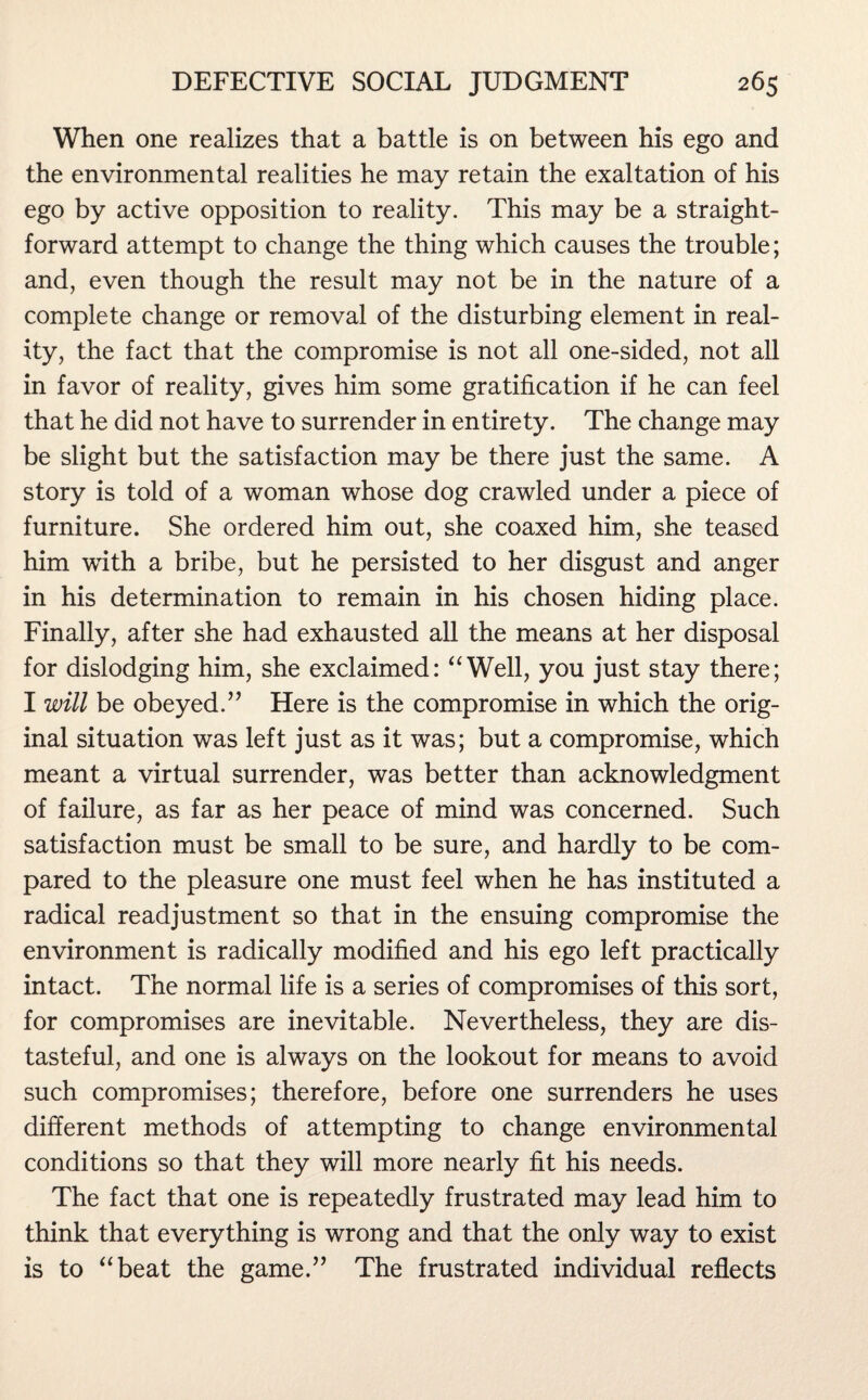 When one realizes that a battle is on between his ego and the environmental realities he may retain the exaltation of his ego by active opposition to reality. This may be a straight¬ forward attempt to change the thing which causes the trouble; and, even though the result may not be in the nature of a complete change or removal of the disturbing element in real¬ ity, the fact that the compromise is not all one-sided, not all in favor of reality, gives him some gratification if he can feel that he did not have to surrender in entirety. The change may be slight but the satisfaction may be there just the same. A story is told of a woman whose dog crawled under a piece of furniture. She ordered him out, she coaxed him, she teased him with a bribe, but he persisted to her disgust and anger in his determination to remain in his chosen hiding place. Finally, after she had exhausted all the means at her disposal for dislodging him, she exclaimed: “Well, you just stay there; I will be obeyed.” Here is the compromise in which the orig¬ inal situation was left just as it was; but a compromise, which meant a virtual surrender, was better than acknowledgment of failure, as far as her peace of mind was concerned. Such satisfaction must be small to be sure, and hardly to be com¬ pared to the pleasure one must feel when he has instituted a radical readjustment so that in the ensuing compromise the environment is radically modified and his ego left practically intact. The normal life is a series of compromises of this sort, for compromises are inevitable. Nevertheless, they are dis¬ tasteful, and one is always on the lookout for means to avoid such compromises; therefore, before one surrenders he uses different methods of attempting to change environmental conditions so that they will more nearly fit his needs. The fact that one is repeatedly frustrated may lead him to think that everything is wrong and that the only way to exist is to “beat the game.” The frustrated individual reflects