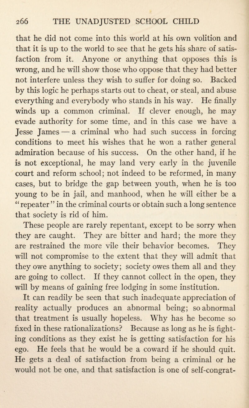 that he did not come into this world at his own volition and that it is up to the world to see that he gets his share of satis¬ faction from it. Anyone or anything that opposes this is wrong, and he will show those who oppose that they had better not interfere unless they wish to suffer for doing so. Backed by this logic he perhaps starts out to cheat, or steal, and abuse everything and everybody who stands in his way. He finally winds up a common criminal. If clever enough, he may evade authority for some time, and in this case we have a Jesse James — a criminal who had such success in forcing conditions to meet his wishes that he won a rather general admiration because of his success. On the other hand, if he is not exceptional, he may land very early in the juvenile court and reform school; not indeed to be reformed, in many cases, but to bridge the gap between youth, when he is too young to be in jail, and manhood, when he will either be a “ repeater ” in the criminal courts or obtain such a long sentence that society is rid of him. These people are rarely repentant, except to be sorry when they are caught. They are bitter and hard; the more they are restrained the more vile their behavior becomes. They will not compromise to the extent that they will admit that they owe anything to society; society owes them all and they are going to collect. If they cannot collect in the open, they will by means of gaining free lodging in some institution. It can readily be seen that such inadequate appreciation of reality actually produces an abnormal being; so abnormal that treatment is usually hopeless. Why has he become so fixed in these rationalizations? Because as long as he is fight¬ ing conditions as they exist he is getting satisfaction for his ego. He feels that he would be a coward if he should quit. He gets a deal of satisfaction from being a criminal or he would not be one. and that satisfaction is one of self-congrat-