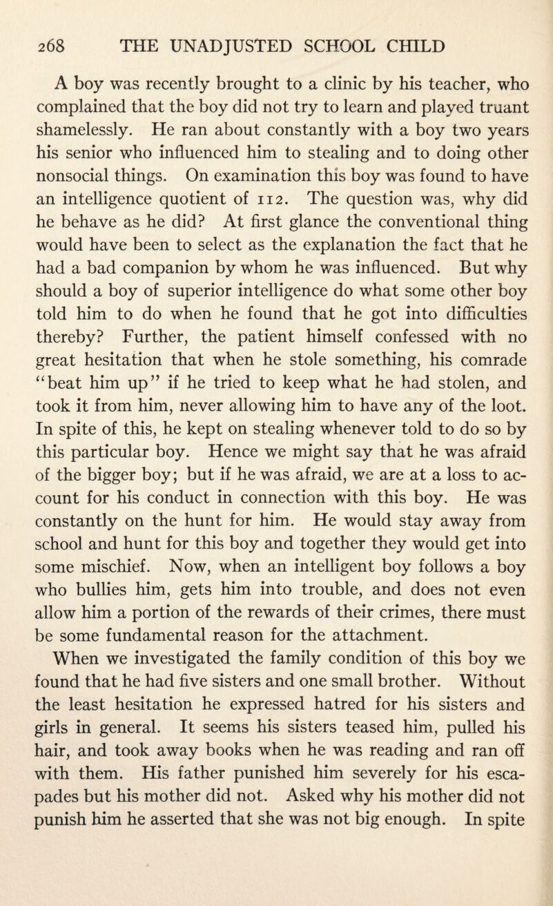 A boy was recently brought to a clinic by his teacher, who complained that the boy did not try to learn and played truant shamelessly. He ran about constantly with a boy two years his senior who influenced him to stealing and to doing other nonsocial things. On examination this boy was found to have an intelligence quotient of 112. The question was, why did he behave as he did? At first glance the conventional thing would have been to select as the explanation the fact that he had a bad companion by whom he was influenced. But why should a boy of superior intelligence do what some other boy told him to do when he found that he got into difficulties thereby? Further, the patient himself confessed with no great hesitation that when he stole something, his comrade “beat him up” if he tried to keep what he had stolen, and took it from him, never allowing him to have any of the loot. In spite of this, he kept on stealing whenever told to do so by this particular boy. Hence we might say that he was afraid of the bigger boy; but if he was afraid, we are at a loss to ac¬ count for his conduct in connection with this boy. He was constantly on the hunt for him. He would stay away from school and hunt for this boy and together they would get into some mischief. Now, when an intelligent boy follows a boy who bullies him, gets him into trouble, and does not even allow him a portion of the rewards of their crimes, there must be some fundamental reason for the attachment. When we investigated the family condition of this boy we found that he had five sisters and one small brother. Without the least hesitation he expressed hatred for his sisters and girls in general. It seems his sisters teased him, pulled his hair, and took away books when he was reading and ran off with them. His father punished him severely for his esca¬ pades but his mother did not. Asked why his mother did not punish him he asserted that she was not big enough. In spite