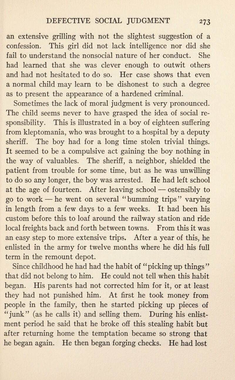 an extensive grilling with not the slightest suggestion of a confession. This girl did not lack intelligence nor did she fail to understand the nonsocial nature of her conduct. She had learned that she was clever enough to outwit others and had not hesitated to do so. Her case shows that even a normal child may learn to be dishonest to such a degree as to present the appearance of a hardened criminal. Sometimes the lack of moral judgment is very pronounced. The child seems never to have grasped the idea of social re¬ sponsibility. This is illustrated in a boy of eighteen suffering from kleptomania, who was brought to a hospital by a deputy sheriff. The boy had for a long time stolen trivial things. It seemed to be a compulsive act gaining the boy nothing in the way of valuables. The sheriff, a neighbor, shielded the patient from trouble for some time, but as he was unwilling to do so any longer, the boy was arrested. He had left school at the age of fourteen. After leaving school — ostensibly to go to work — he went on several “ bumming trips ” varying in length from a few days to a few weeks. It had been his custom before this to loaf around the railway station and ride local freights back and forth between towns. From this it was an easy step to more extensive trips. After a year of this, he enlisted in the army for twelve months where he did his full term in the remount depot. Since childhood he had had the habit of “picking up things” that did not belong to him. He could not tell when this habit began. His parents had not corrected him for it, or at least they had not punished him. At first he took money from people in the family, then he started picking up pieces of “junk” (as he calls it) and selling them. During his enlist¬ ment period he said that he broke off this stealing habit but after returning home the temptation became so strong that he began again. He then began forging checks. He had lost
