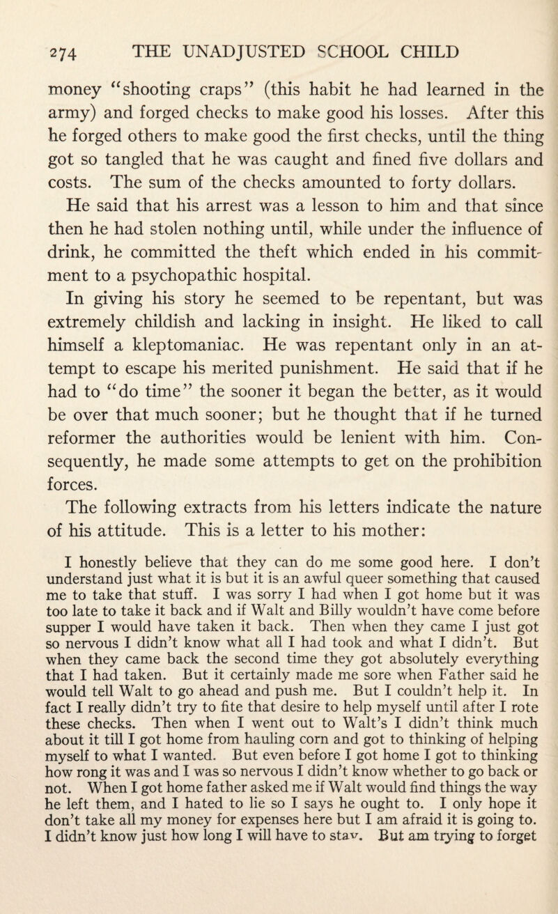 money “shooting craps” (this habit he had learned in the army) and forged checks to make good his losses. After this he forged others to make good the first checks, until the thing got so tangled that he was caught and fined five dollars and costs. The sum of the checks amounted to forty dollars. He said that his arrest was a lesson to him and that since then he had stolen nothing until, while under the influence of drink, he committed the theft which ended in his commit¬ ment to a psychopathic hospital. In giving his story he seemed to be repentant, but was extremely childish and lacking in insight. He liked to call himself a kleptomaniac. He was repentant only in an at¬ tempt to escape his merited punishment. He said that if he had to “do time” the sooner it began the better, as it would be over that much sooner; but he thought that if he turned reformer the authorities would be lenient with him. Con¬ sequently, he made some attempts to get on the prohibition forces. The following extracts from his letters indicate the nature of his attitude. This is a letter to his mother: I honestly believe that they can do me some good here. I don’t understand just what it is but it is an awful queer something that caused me to take that stuff. I was sorry I had when I got home but it was too late to take it back and if Walt and Billy wouldn’t have come before supper I would have taken it back. Then when they came I just got so nervous I didn’t know what all I had took and what I didn’t. But when they came back the second time they got absolutely everything that I had taken. But it certainly made me sore when Father said he would tell Walt to go ahead and push me. But I couldn’t help it. In fact I really didn’t try to fite that desire to help myself until after I rote these checks. Then when I went out to Walt’s I didn’t think much about it till I got home from hauling corn and got to thinking of helping myself to what I wanted. But even before I got home I got to thinking how rong it was and I was so nervous I didn’t know whether to go back or not. When I got home father asked me if Walt would find things the way he left them, and I hated to lie so I says he ought to. I only hope it don’t take all my money for expenses here but I am afraid it is going to. I didn’t know just how long I will have to stav. But am trying to forget