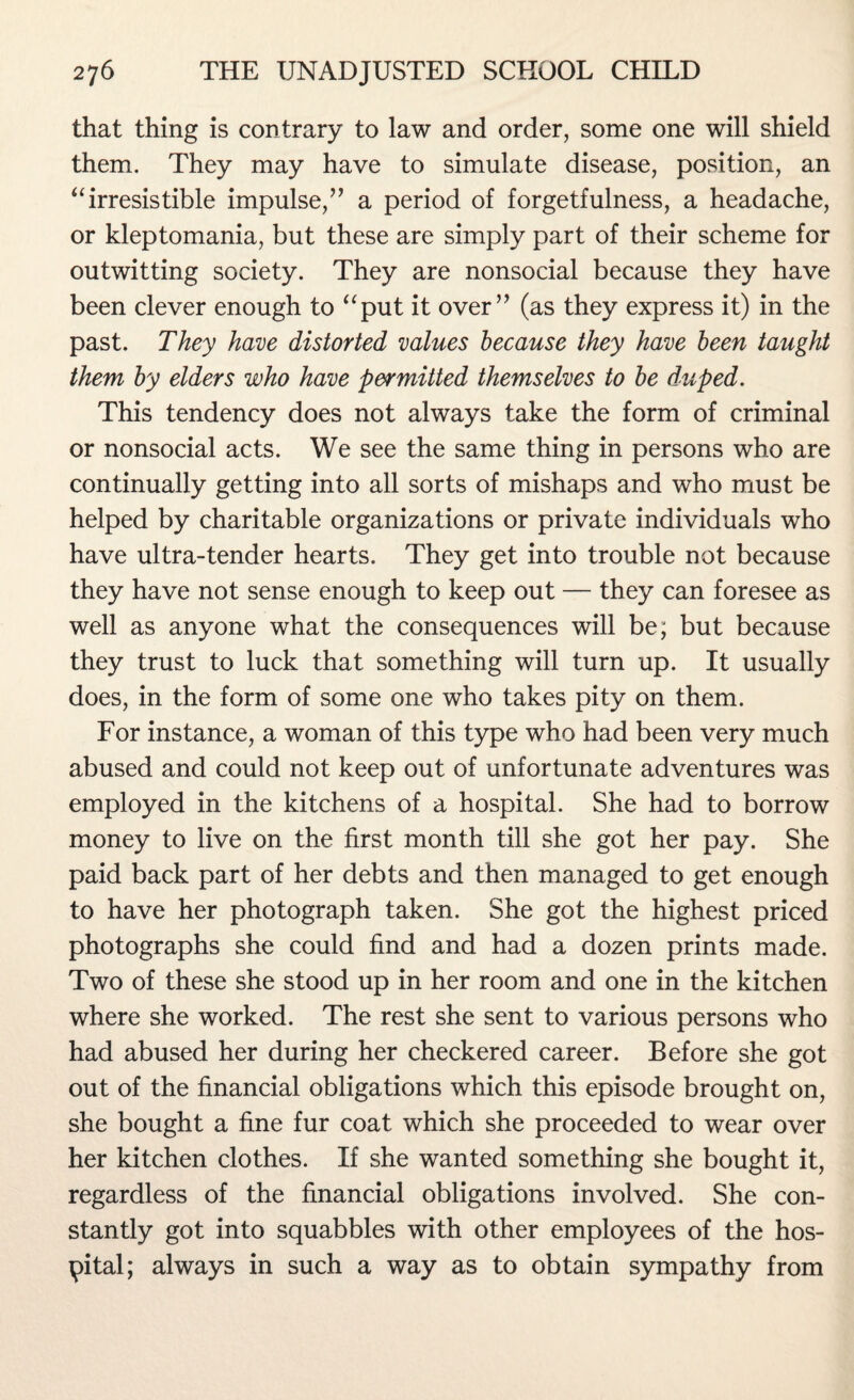 that thing is contrary to law and order, some one will shield them. They may have to simulate disease, position, an “irresistible impulse,” a period of forgetfulness, a headache, or kleptomania, but these are simply part of their scheme for outwitting society. They are nonsocial because they have been clever enough to “put it over” (as they express it) in the past. They have distorted values because they have been taught them by elders who have permitted themselves to be duped. This tendency does not always take the form of criminal or nonsocial acts. We see the same thing in persons who are continually getting into all sorts of mishaps and who must be helped by charitable organizations or private individuals who have ultra-tender hearts. They get into trouble not because they have not sense enough to keep out — they can foresee as well as anyone what the consequences will be; but because they trust to luck that something will turn up. It usually does, in the form of some one who takes pity on them. For instance, a woman of this type who had been very much abused and could not keep out of unfortunate adventures was employed in the kitchens of a hospital. She had to borrow money to live on the first month till she got her pay. She paid back part of her debts and then managed to get enough to have her photograph taken. She got the highest priced photographs she could find and had a dozen prints made. Two of these she stood up in her room and one in the kitchen where she worked. The rest she sent to various persons who had abused her during her checkered career. Before she got out of the financial obligations which this episode brought on, she bought a fine fur coat which she proceeded to wear over her kitchen clothes. If she wanted something she bought it, regardless of the financial obligations involved. She con¬ stantly got into squabbles with other employees of the hos¬ pital; always in such a way as to obtain sympathy from