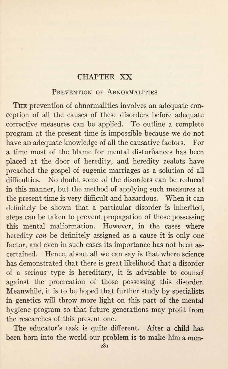 CHAPTER XX Prevention of Abnormalities The prevention of abnormalities involves an adequate con¬ ception of all the causes of these disorders before adequate corrective measures can be applied. To outline a complete program at the present time is impossible because we do not have an adequate knowledge of all the causative factors. For a time most of the blame for mental disturbances has been placed at the door of heredity, and heredity zealots have preached the gospel of eugenic marriages as a solution of all difficulties. No doubt some of the disorders can be reduced in this manner, but the method of applying such measures at the present time is very difficult and hazardous. When it can definitely be shown that a particular disorder is inherited, steps can be taken to prevent propagation of those possessing this mental malformation. However, in the cases where heredity can be definitely assigned as a cause it is only one factor, and even in such cases its importance has not been as¬ certained. Hence, about all we can say is that where science has demonstrated that there is great likelihood that a disorder of a serious type is hereditary, it is advisable to counsel against the procreation of those possessing this disorder. Meanwhile, it is to be hoped that further study by specialists in genetics will throw more light on this part of the mental hygiene program so that future generations may profit from the researches of this present one. The educator’s task is quite different. After a child has been born into the world our problem is to make him a men-