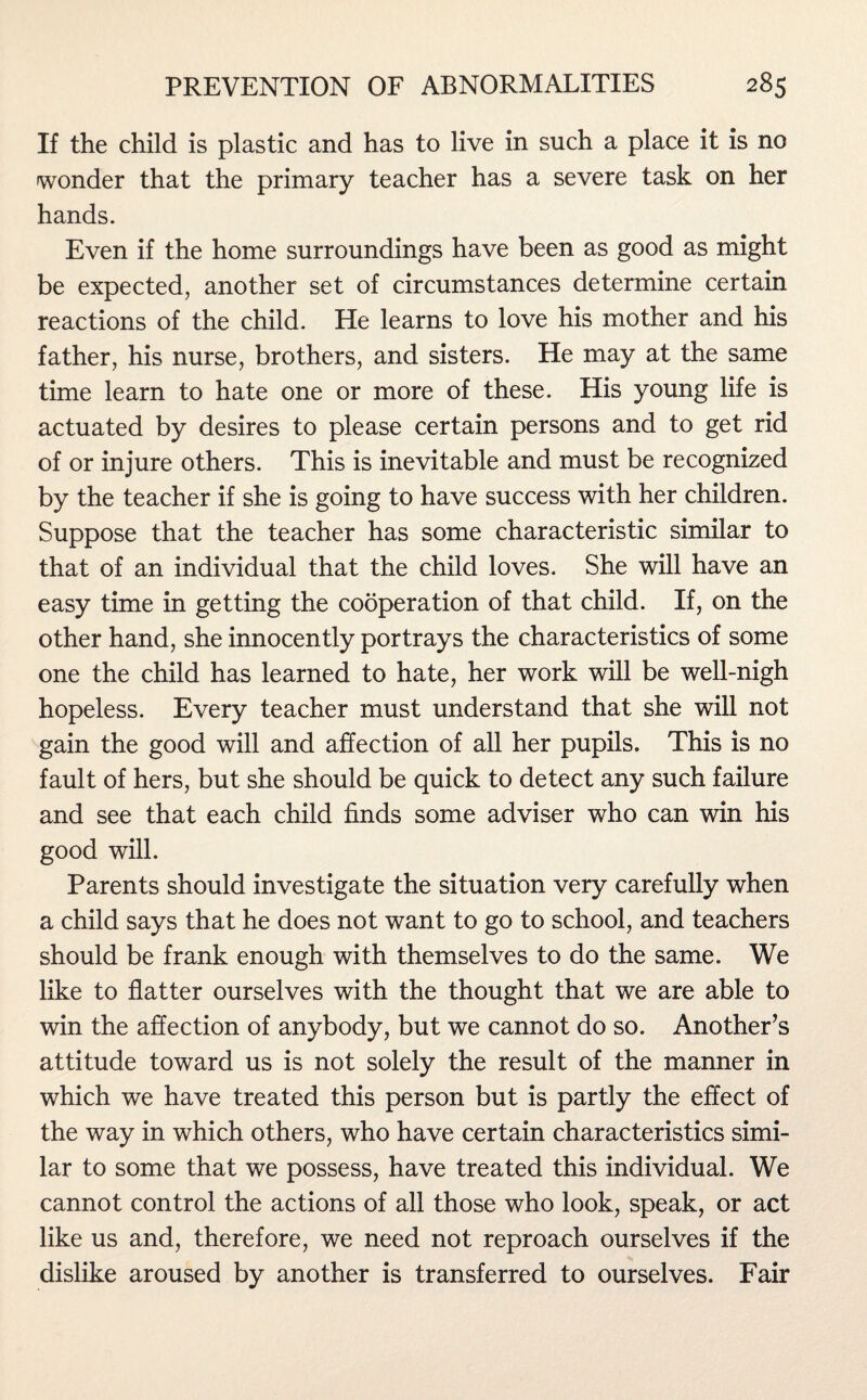 If the child is plastic and has to live in such a place it is no wonder that the primary teacher has a severe task on her hands. Even if the home surroundings have been as good as might be expected, another set of circumstances determine certain reactions of the child. He learns to love his mother and his father, his nurse, brothers, and sisters. He may at the same time learn to hate one or more of these. His young life is actuated by desires to please certain persons and to get rid of or injure others. This is inevitable and must be recognized by the teacher if she is going to have success with her children. Suppose that the teacher has some characteristic similar to that of an individual that the child loves. She will have an easy time in getting the cooperation of that child. If, on the other hand, she innocently portrays the characteristics of some one the child has learned to hate, her work will be well-nigh hopeless. Every teacher must understand that she will not gain the good will and affection of all her pupils. This is no fault of hers, but she should be quick to detect any such failure and see that each child finds some adviser who can win his good will. Parents should investigate the situation very carefully when a child says that he does not want to go to school, and teachers should be frank enough with themselves to do the same. We like to flatter ourselves with the thought that we are able to win the affection of anybody, but we cannot do so. Another’s attitude toward us is not solely the result of the manner in which we have treated this person but is partly the effect of the way in which others, who have certain characteristics simi¬ lar to some that we possess, have treated this individual. We cannot control the actions of all those who look, speak, or act like us and, therefore, we need not reproach ourselves if the dislike aroused by another is transferred to ourselves. Fair