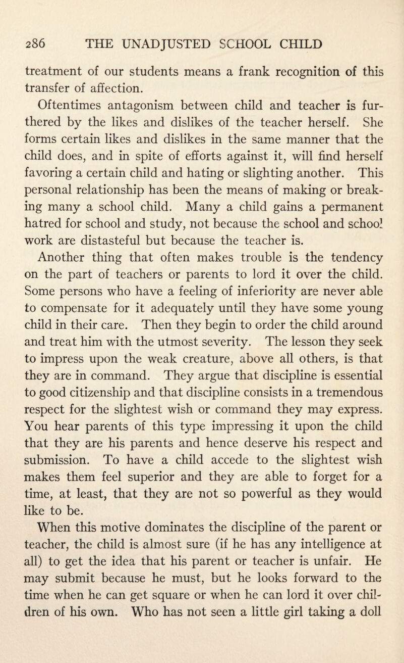 treatment of our students means a frank recognition of this transfer of affection. Oftentimes antagonism between child and teacher is fur¬ thered by the likes and dislikes of the teacher herself. She forms certain likes and dislikes in the same manner that the child does, and in spite of efforts against it, will find herself favoring a certain child and hating or slighting another. This personal relationship has been the means of making or break¬ ing many a school child. Many a child gains a permanent hatred for school and study, not because the school and school work are distasteful but because the teacher is. Another thing that often makes trouble is the tendency on the part of teachers or parents to lord it over the child. Some persons who have a feeling of inferiority are never able to compensate for it adequately until they have some young child in their care. Then they begin to order the child around and treat him with the utmost severity. The lesson they seek to impress upon the weak creature, above all others, is that they are in command. They argue that discipline is essential to good citizenship and that discipline consists in a tremendous respect for the slightest wish or command they may express. You hear parents of this type impressing it upon the child that they are his parents and hence deserve his respect and submission. To have a child accede to the slightest wish makes them feel superior and they are able to forget for a time, at least, that they are not so powerful as they would like to be. When this motive dominates the discipline of the parent or teacher, the child is almost sure (if he has any intelligence at all) to get the idea that his parent or teacher is unfair. He may submit because he must, but he looks forward to the time when he can get square or when he can lord it over chil¬ dren of his own. Who has not seen a little girl taking a doll