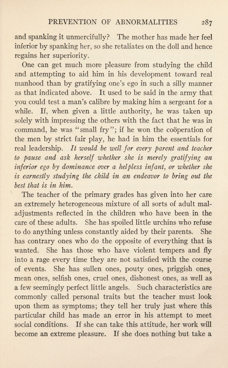 and spanking it unmercifully? The mother has made her feel inferior by spanking her, so she retaliates on the doll and hence regains her superiority. One can get much more pleasure from studying the child and attempting to aid him in his development toward real manhood than by gratifying one’s ego in such a silly manner as that indicated above. It used to be said in the army that you could test a man’s calibre by making him a sergeant for a while. If, when given a little authority, he was taken up solely with impressing the others with the fact that he was in command, he was “small fry”; if he won the cooperation of the men by strict fair play, he had in him the essentials for real leadership. It would be well for every parent and teacher to pause and ask herself whether she is merely gratifying an inferior ego by dominance over a helpless infant, or whether she is earnestly studying the child in an endeavor to bring out the best that is in him. The teacher of the primary grades has given into her care an extremely heterogeneous mixture of all sorts of adult mal¬ adjustments reflected in the children who have been in the care of these adults. She has spoiled little urchins who refuse to do anything unless constantly aided by their parents. She has contrary ones who do the opposite of everything that is wanted. She has those who have violent tempers and fly into a rage every time they are not satisfied with the course of events. She has sullen ones, pouty ones, priggish ones^ mean ones, selfish ones, cruel ones, dishonest ones, as well as a few seemingly perfect little angels. Such characteristics are commonly called personal traits but the teacher must look upon them as symptoms; they tell her truly just where this particular child has made an error in his attempt to meet social conditions. If she can take this attitude, her work will become an extreme pleasure. If she does nothing but take a