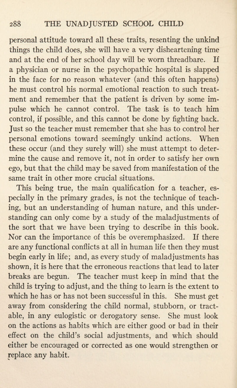 personal attitude toward all these traits, resenting the unkind things the child does, she will have a very disheartening time and at the end of her school day will be worn threadbare. If a physician or nurse in the psychopathic hospital is slapped in the face for no reason whatever (and this often happens) he must control his normal emotional reaction to such treat¬ ment and remember that the patient is driven by some im¬ pulse which he cannot control. The task is to teach him control, if possible, and this cannot be done by fighting back. Just so the teacher must remember that she has to control her personal emotions toward seemingly unkind actions. When these occur (and they surely will) she must attempt to deter¬ mine the cause and remove it, not in order to satisfy her own ego, but that the child may be saved from manifestation of the same trait in other more crucial situations. This being true, the main qualification for a teacher, es¬ pecially in the primary grades, is not the technique of teach¬ ing, but an understanding of human nature, and this under¬ standing can only come by a study of the maladjustments of the sort that we have been trying to describe in this book. Nor can the importance of this be overemphasized. If there are any functional conflicts at all in human life then they must begin early in life; and, as every study of maladjustments has shown, it is here that the erroneous reactions that lead to later breaks are begun. The teacher must keep in mind that the child is trying to adjust, and the thing to learn is the extent to which he has or has not been successful in this. She must get away from considering the child normal, stubborn, or tract¬ able, in any eulogistic or derogatory sense. She must look on the actions as habits which are either good or bad in their effect on the child’s social adjustments, and which should either be encouraged or corrected as one would strengthen or replace any habit.