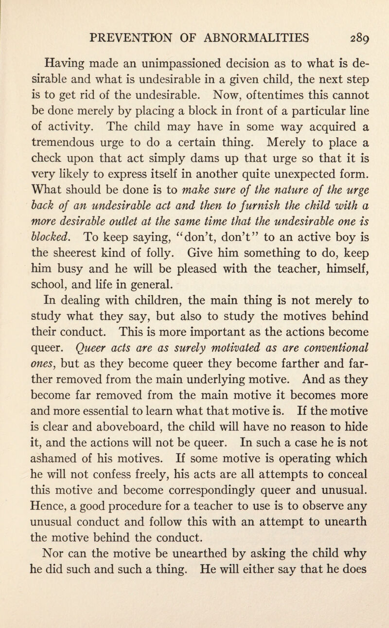 Having made an unimpassioned decision as to what is de¬ sirable and what is undesirable in a given child, the next step is to get rid of the undesirable. Now, oftentimes this cannot be done merely by placing a block in front of a particular line of activity. The child may have in some way acquired a tremendous urge to do a certain thing. Merely to place a check upon that act simply dams up that urge so that it is very likely to express itself in another quite unexpected form. What should be done is to make sure of the nature of the urge hack of an undesirable act and then to furnish the child with a more desirable outlet at the same time that the undesirable one is blocked. To keep saying, “don’t, don’t” to an active boy is the sheerest kind of folly. Give him something to do, keep him busy and he will be pleased with the teacher, himself, school, and life in general. In dealing with children, the main thing is not merely to study what they say, but also to study the motives behind their conduct. This is more important as the actions become queer. Queer acts are as surely motivated as are conventional ones, but as they become queer they become farther and far¬ ther removed from the main underlying motive. And as they become far removed from the main motive it becomes more and more essential to learn what that motive is. If the motive is clear and aboveboard, the child will have no reason to hide it, and the actions will not be queer. In such a case he is not ashamed of his motives. If some motive is operating which he will not confess freely, his acts are all attempts to conceal this motive and become correspondingly queer and unusual. Hence, a good procedure for a teacher to use is to observe any unusual conduct and follow this with an attempt to unearth the motive behind the conduct. Nor can the motive be unearthed by asking the child why he did such and such a thing. He will either say that he does