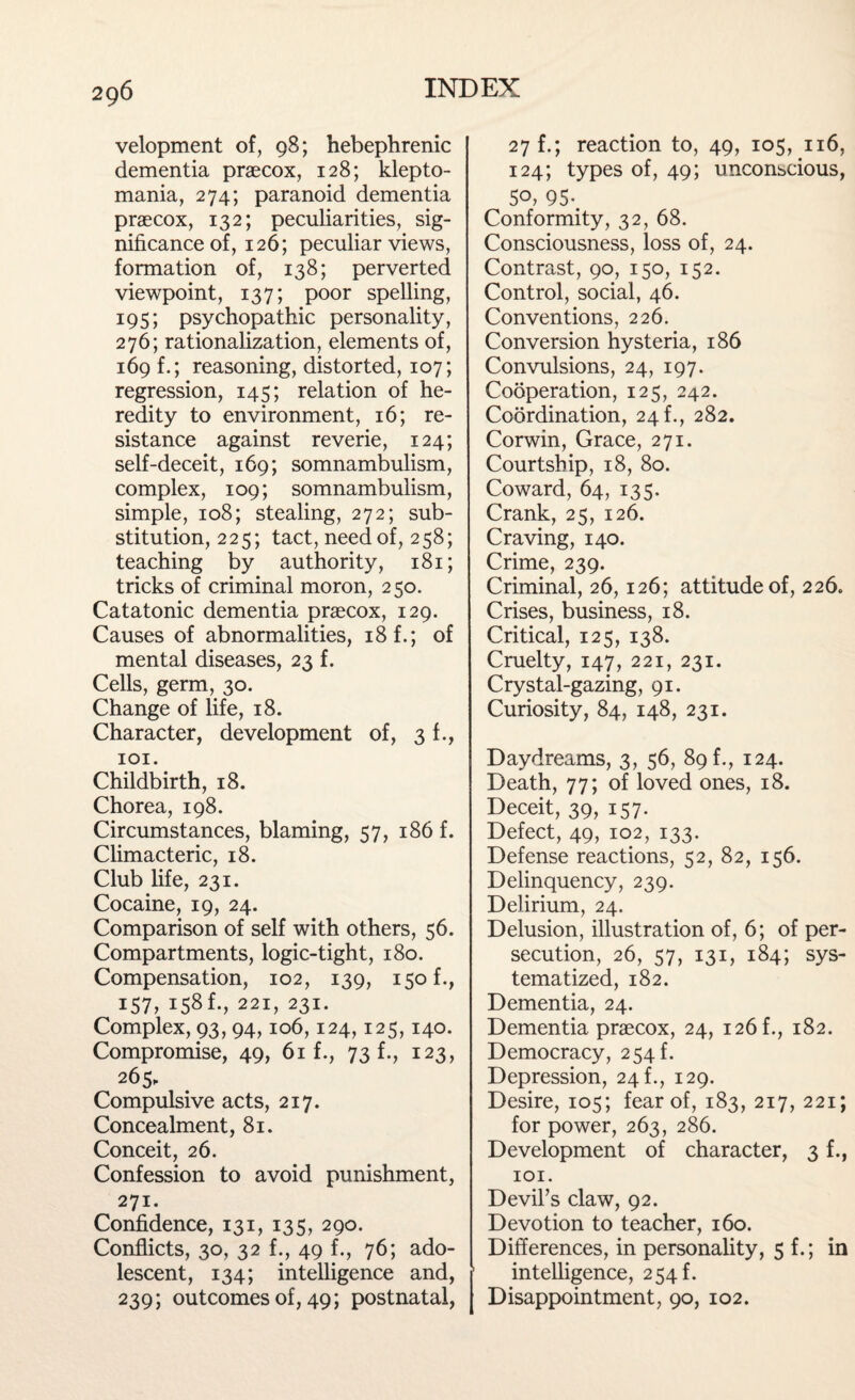 velopment of, 98; hebephrenic dementia praecox, 128; klepto¬ mania, 274; paranoid dementia praecox, 132; peculiarities, sig¬ nificance of, 126; peculiar views, formation of, 138; perverted viewpoint, 137; poor spelling, 195; psychopathic personality, 276; rationalization, elements of, 169 f.; reasoning, distorted, 107; regression, 145; relation of he¬ redity to environment, 16; re¬ sistance against reverie, 124; self-deceit, 169; somnambulism, complex, 109; somnambulism, simple, 108; stealing, 272; sub¬ stitution, 2 2 5; tact, need of, 258; teaching by authority, 181; tricks of criminal moron, 250. Catatonic dementia praecox, 129. Causes of abnormalities, 18 f.; of mental diseases, 23 f. Cells, germ, 30. Change of life, 18. Character, development of, 3 f., 101. Childbirth, 18. Chorea, 198. Circumstances, blaming, 57, 186 f. Climacteric, 18. Club life, 231. Cocaine, 19, 24. Comparison of self with others, 56. Compartments, logic-tight, 180. Compensation, 102, 139, 150 f., 157, 158 k, 221, 231. Complex, 93,94,106,124,125,140. Compromise, 49, 61 f., 73 f., 123, 265, Compulsive acts, 217. Concealment, 81. Conceit, 26. Confession to avoid punishment, 271. Confidence, 131, 135, 290. Conflicts, 30, 32 f., 49 f., 76; ado¬ lescent, 134; intelligence and, 239; outcomes of, 49; postnatal, 27 f.; reaction to, 49, 105, 116, 124; types of, 49; unconscious, 50, 95-. Conformity, 32, 68. Consciousness, loss of, 24. Contrast, 90, 150, 152. Control, social, 46. Conventions, 226. Conversion hysteria, 186 Convulsions, 24, 197. Cooperation, 125, 242. Coordination, 24 f., 282. Corwin, Grace, 271. Courtship, 18, 80. Coward, 64, 135. Crank, 25, 126. Craving, 140. Crime, 239. Criminal, 26,126; attitude of, 226. Crises, business, 18. Critical, 125, 138. Cruelty, 147, 221, 231. Crystal-gazing, 91. Curiosity, 84, 148, 231. Daydreams, 3, 56, 89 f., 124. Death, 77; of loved ones, 18. Deceit, 39, 157- Defect, 49, 102, 133. Defense reactions, 52, 82, 156. Delinquency, 239. Delirium, 24. Delusion, illustration of, 6; of per¬ secution, 26, 57, 131, 184; sys¬ tematized, 182. Dementia, 24. Dementia praecox, 24, 126 f., 182. Democracy, 254 f. Depression, 24 f., 129. Desire, 105; fear of, 183, 217, 221; for power, 263, 286. Development of character, 3 f., 101. Devil’s claw, 92. Devotion to teacher, 160. Differences, in personality, 5 f.; in intelligence, 254 k Disappointment, 90, 102.