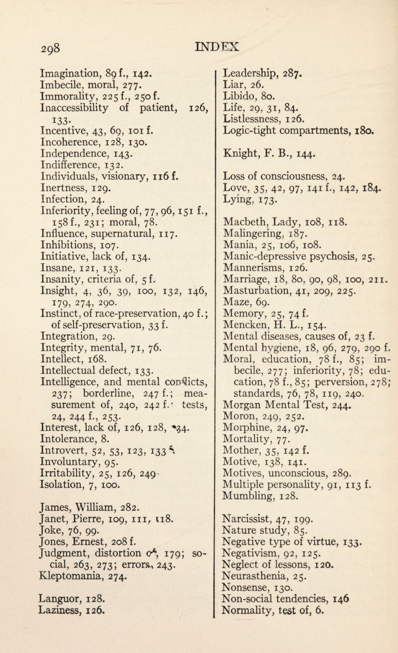 Imagination, 89 f., 142. Imbecile, moral, 277. Immorality, 225 f., 25of. Inaccessibility of patient, 126, 133- Incentive, 43, 69, 101 f. Incoherence, 128, 130. Independence, 143. Indifference, 132. Individuals, visionary, n6f. Inertness, 129. Infection, 24. Inferiority, feeling of, 77, 96,151 f., 158 f., 231; moral, 78. Influence, supernatural, 117. Inhibitions, 107. Initiative, lack of, 134. Insane, 121, 133. Insanity, criteria of, 5 f. Insight, 4, 36, 39, 100, 132, 146, 179, 274, 290. Instinct, of race-preservation, 40 f.; of self-preservation, 33 f. Integration, 29. Integrity, mental, 71, 76. Intellect, 168. Intellectual defect, 133. Intelligence, and mental conflicts, 237; borderline, 247!.; mea¬ surement of, 240, 242 f. • tests, 24, 244 f., 253. Interest, lack of, 126, 128, *34. Intolerance, 8. Introvert, 52, 53, 123, 133*. Involuntary, 95. Irritability, 25, 126, 249- Isolation, 7, 100. James, William, 282. Janet, Pierre, 109, mr 118. Joke, 76, 99. Jones, Ernest, 208 f. Judgment, distortion o* 179; so¬ cial, 263, 273; errors* 243. Kleptomania, 274. Languor, 128. Laziness, 126. Leadership, 287. Liar, 26. Libido, 80. Life, 29, 31, 84. Listlessness, 126. Logic-tight compartments, 180. Knight, F. B., 144. Loss of consciousness, 24. Love, 35, 42, 97, 141 f., 142, 184. Lying, 173. Macbeth, Lady, 108, 118. Malingering, 187. Mania, 25, 106, 108. Manic-depressive psychosis, 25. Mannerisms, 126. Marriage, 18, 80, 90, 98, 100, 211. Masturbation, 41, 209, 225. Maze, 69. Memory, 25, 74 f, Mencken, H. L., 154. Mental diseases, causes of, 23 f. Mental hygiene, 18, 96, 279, 290 f. Moral, education, 78 f., 85; im¬ becile, 277; inferiority, 78; edu¬ cation, 78 f., 85; perversion, 278; standards, 76, 78, 119, 240, Morgan Mental Test, 244. Moron, 249, 252. Morphine, 24, 97. Mortality, 77. Mother, 35, 142 f. Motive, 138, 141. Motives, unconscious, 289. Multiple personality, 91, 113 f. Mumbling, 128. Narcissist, 47, 199. Nature study, 85. Negative type of virtue, 133. Negativism, 92, 125. Neglect of lessons, 120. Neurasthenia, 25. Nonsense, 130. Non-social tendencies, 146 Normality, test of, 6.