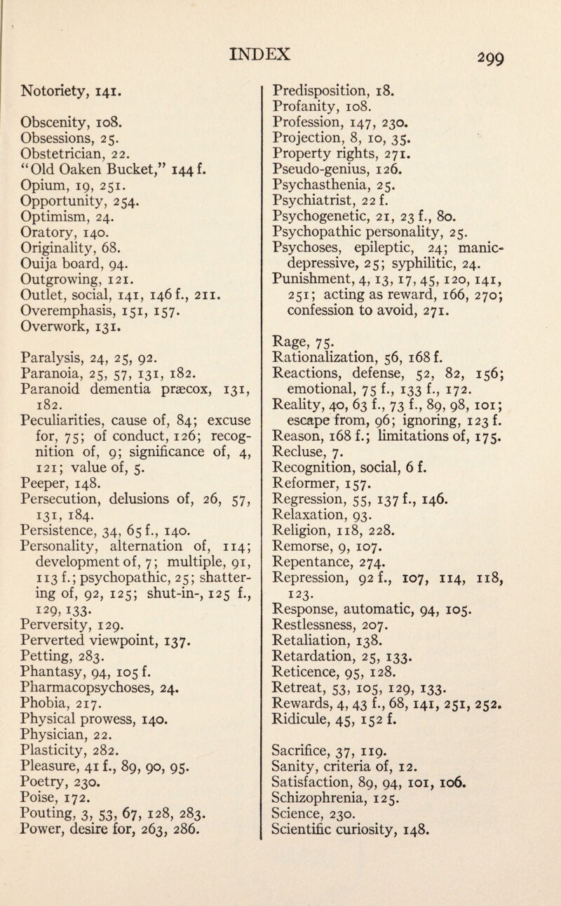 Notoriety, 141. Obscenity, 108. Obsessions, 25. Obstetrician, 22. “Old Oaken Bucket,” 144k Opium, 19, 251. Opportunity, 254. Optimism, 24. Oratory, 140. Originality, 68. Ouija board, 94. Outgrowing, 121. Outlet, social, 141, 146 k, 211. Overemphasis, 151, 157. Overwork, 131. Paralysis, 24, 25, 92. Paranoia, 25, 57, 131, 182. Paranoid dementia praecox, 131, 182. Peculiarities, cause of, 84; excuse for, 75; of conduct, 126; recog¬ nition of, 9; significance of, 4, 121; value of, 5. Peeper, 148. Persecution, delusions of, 26, 57, 131, 184- Persistence, 34, 65 f., 140. Personality, alternation of, 114; development of, 7; multiple, 91, 113 f.; psychopathic, 25; shatter¬ ing of, 92, 125; shut-in-, 125 f., 129, 133- Perversity, 129. Perverted viewpoint, 137. Petting, 283. Phantasy, 94, 105 f. Pharmacopsychoses, 24. Phobia, 217. Physical prowess, 140. Physician, 22. Plasticity, 282. Pleasure, 41 f., 89, 90, 95. Poetry, 230. Poise, 172. Pouting, 3, 53, 67, 128, 283. Power, desire for, 263, 286. 299 Predisposition, 18. Profanity, 108. Profession, 147, 230. Projection, 8, 10, 35. Property rights, 271. Pseudo-genius, 126. Psychasthenia, 25. Psychiatrist, 22 f. Psychogenetic, 21, 23 f., 80. Psychopathic personality, 25. Psychoses, epileptic, 24; manic- depressive, 25; syphilitic, 24. Punishment, 4, 13, 17, 45, 120,141, 251; acting as reward, 166, 270; confession to avoid, 271. Rage, 75. Rationalization, 56, 168 f. Reactions, defense, 52, 82, 156; emotional, 75 f., 133 f., 172. Reality, 40, 63 f., 73 f., 89, 98, 101; escape from, 96; ignoring, 123 f. Reason, 168 f.; limitations of, 175. Recluse, 7. Recognition, social, 6 f. Reformer, 157. Regression, 55, 137 f., 146. Relaxation, 93. Religion, 118, 228. Remorse, 9, 107. Repentance, 274. Repression, 92 f., 107, 114, 118, 123. Response, automatic, 94, 105. Restlessness, 207. Retaliation, 138. Retardation, 25, 133. Reticence, 95, 128. Retreat, 53, 105, 129, 133. Rewards, 4, 43 f., 68,141, 251, 252. Ridicule, 45, 152 f. Sacrifice, 37, 119. Sanity, criteria of, 12. Satisfaction, 89, 94, 101, 106. Schizophrenia, 125. Science, 230. Scientific curiosity, 148.