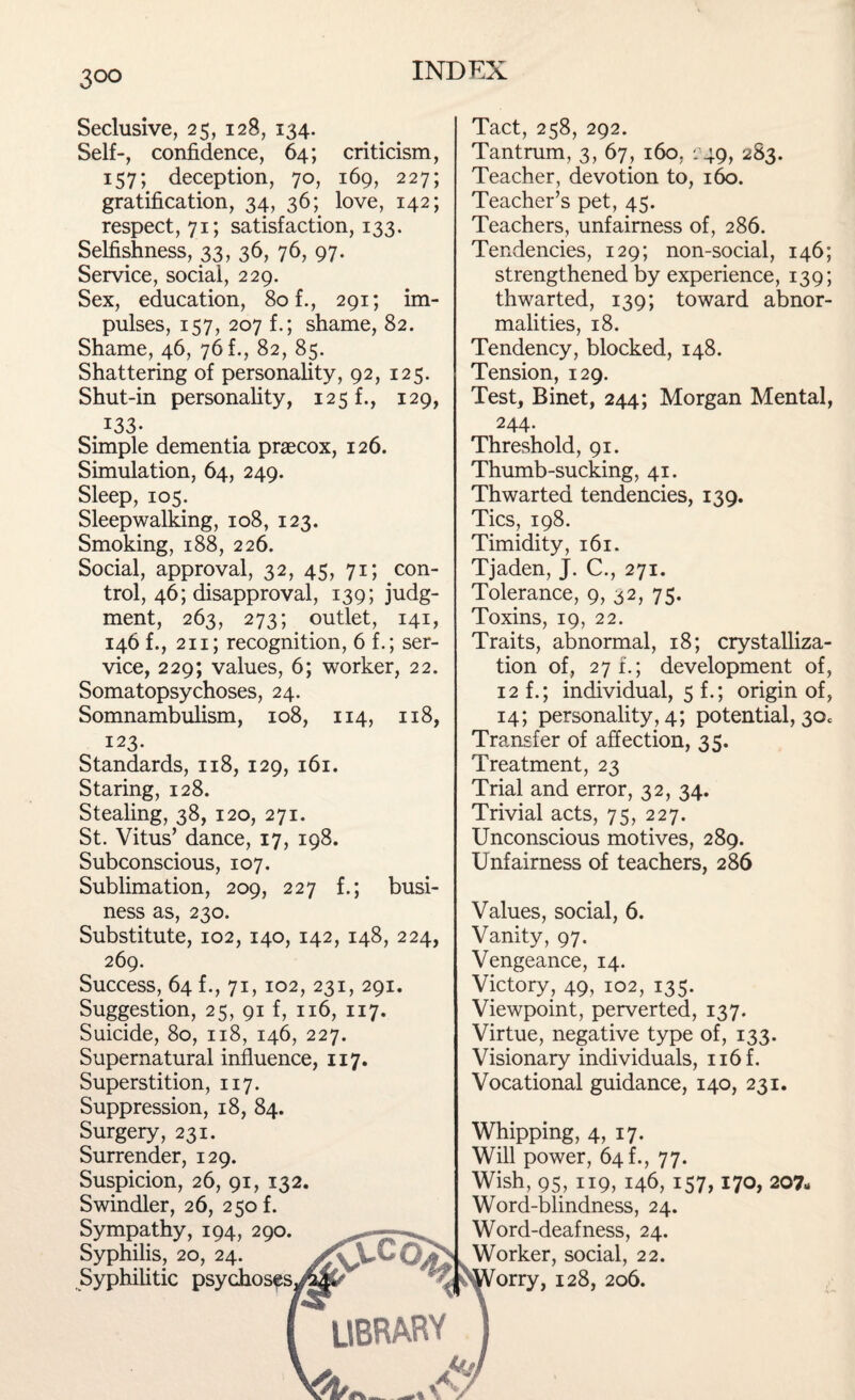 3°° Seclusive, 25, 128, 134. Self-, confidence, 64; criticism, 157; deception, 70, 169, 227; gratification, 34, 36; love, 142; respect, 71; satisfaction, 133. Selfishness, 33, 36, 76, 97. Service, social, 229. Sex, education, 80 f., 291; im¬ pulses, 157, 207 f.; shame, 82. Shame, 46, 76 f., 82, 85. Shattering of personality, 92, 125. Shut-in personality, 125 f., 129, 133- Simple dementia praecox, 126. Simulation, 64, 249. Sleep, 105. Sleepwalking, 108, 123. Smoking, 188, 226. Social, approval, 32, 45, 71; con¬ trol, 46; disapproval, 139; judg¬ ment, 263, 273; outlet, 141, 146 f., 211; recognition, 6 f.; ser¬ vice, 229; values, 6; worker, 22. Somatopsychoses, 24. Somnambulism, 108, 114, 118, 123. Standards, 118, 129, 161. Staring, 128. Stealing, 38, 120, 271. St. Vitus’ dance, 17, 198. Subconscious, 107. Sublimation, 209, 227 f.; busi¬ ness as, 230. Substitute, 102, 140, 142, 148, 224, 269. Success, 64 f., 71,102, 231, 291. Suggestion, 25, 91 f, 116, 117. Suicide, 80, 118, 146, 227. Supernatural influence, 117. Superstition, 117. Suppression, 18, 84. Surgery, 231. Surrender, 129. Suspicion, 26, 91, 132. Swindler, 26, 250 f. Sympathy, 194, 290. Syphilis, 20, 24. Syphilitic psychoses Tact, 258, 292. Tantrum, 3, 67, 160, 249, 283. Teacher, devotion to, 160. Teacher’s pet, 45. Teachers, unfairness of, 286. Tendencies, 129; non-social, 146; strengthened by experience, 139; thwarted, 139; toward abnor¬ malities, 18. Tendency, blocked, 148. Tension, 129. Test, Binet, 244; Morgan Mental, 244- Threshold, 91. Thumb-sucking, 41. Thwarted tendencies, 139. Tics, 198. Timidity, 161. Tjaden, J. C., 271. Tolerance, 9, 32, 75. Toxins, 19, 22. Traits, abnormal, 18; crystalliza¬ tion of, 271.; development of, 12 f.; individual, 5 f.; origin of, 14; personality, 4; potential, 30c Transfer of affection, 35. Treatment, 23 Trial and error, 32, 34. Trivial acts, 75, 227. Unconscious motives, 289. Unfairness of teachers, 286 Values, social, 6. Vanity, 97. Vengeance, 14. Victory, 49, 102, 135. Viewpoint, perverted, 137. Virtue, negative type of, 133. Visionary individuals, n6f. Vocational guidance, 140, 231. Whipping, 4, 17. Will power, 64 f., 77. Wish, 95, 119, 146, 157,170, 207- Word-blindness, 24. Word-deafness, 24. Worker, social, 22. orry, 128, 206.