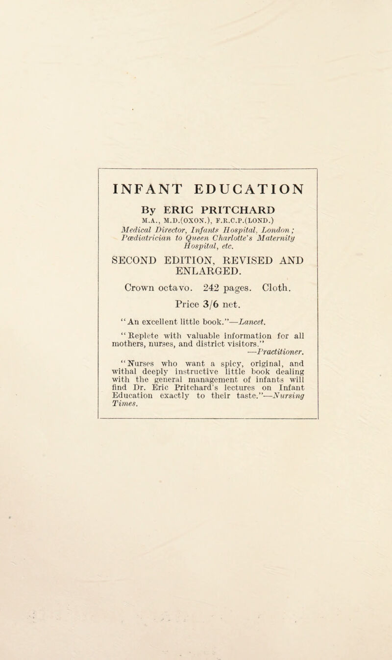 INFANT EDUCATION By ERIC PRITCHARD M.A., M.D.(0X0N.), F.R.C.P.(LOND.) Medical Director, Infants Hospital, London; Paediatrician to Queen Charlotte's Maternity Hospital, etc. SECOND EDITION, REVISED AND ENLARGED. Crown octavo. 242 pages. Cloth. Price 3/6 net. “An excellent little book.”—Lancet. “ Replete with valuable information for all mothers, nurses, and district visitors.” —Practitioner. “Nurses who want a spicy, original, and withal deeply instructive little book dealing with the general management of infants will find Dr. Eric Pritchard’s lectures on Infant Education exactly to their taste.”—Nursing Times.