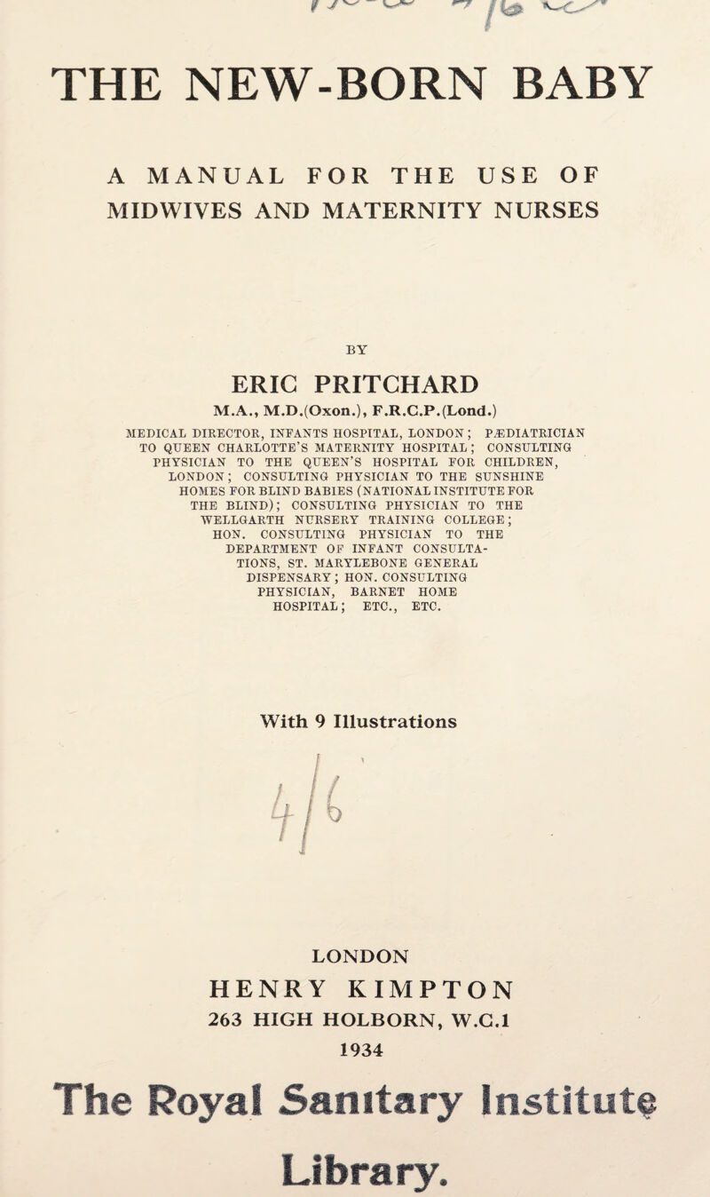 A MANUAL FOR THE USE OF MIDWIVES AND MATERNITY NURSES BY ERIC PRITCHARD M.A., M.D.(Oxon.), F.R.C.P.(Lond.) MEDICAL DIRECTOR, INFANTS HOSPITAL, LONDON ; PAEDIATRICIAN TO QUEEN CHARLOTTE’S MATERNITY HOSPITAL ; CONSULTING PHYSICIAN TO THE QUEEN’S HOSPITAL FOR CHILDREN, LONDON; CONSULTING PHYSICIAN TO THE SUNSHINE HOMES FOR BLIND BABIES (NATIONAL INSTITUTE FOR THE BLIND); CONSULTING PHYSICIAN TO THE WELLGARTH NURSERY TRAINING COLLEGE; HON. CONSULTING PHYSICIAN TO THE DEPARTMENT OF INFANT CONSULTA¬ TIONS, ST. MARYLEBONE GENERAL DISPENSARY ; HON. CONSULTING PHYSICIAN, BARNET HOME HOSPITAL; ETC., ETC. With 9 Illustrations LONDON HENRY KIMPTON 263 HIGH HOLBORN, W.G.l 1934 The Royal Sanitary Institute