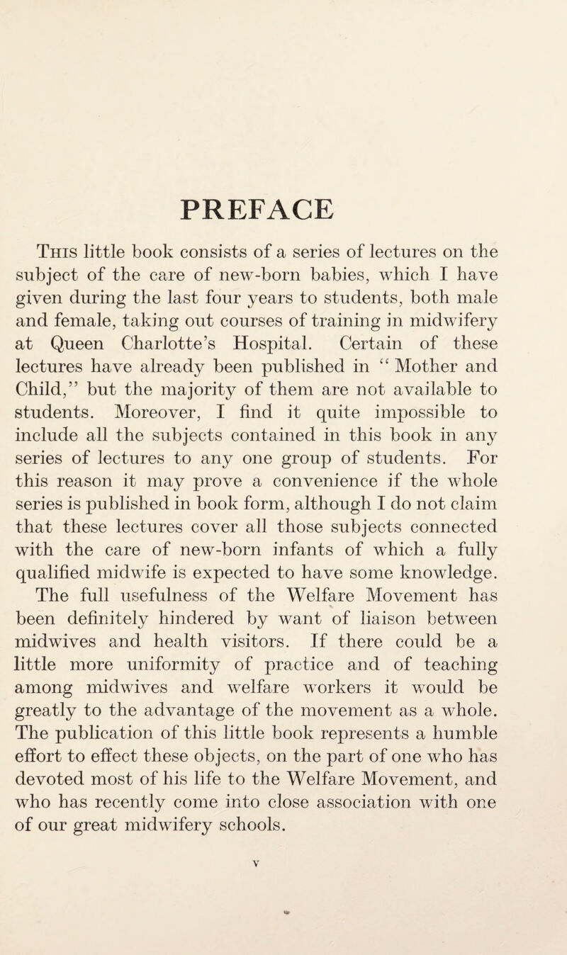 PREFACE This little book consists of a series of lectures on the subject of the care of new-born babies, which I have given during the last four years to students, both male and female, taking out courses of training in midwifery at Queen Charlotte’s Hospital. Certain of these lectures have already been published in “ Mother and Child,” but the majority of them are not available to students. Moreover, I find it quite impossible to include all the subjects contained in this book in any series of lectures to any one group of students. For this reason it may prove a convenience if the whole series is published in book form, although I do not claim that these lectures cover all those subjects connected with the care of new-born infants of which a fully qualified midwife is expected to have some knowledge. The full usefulness of the Welfare Movement has been definitely hindered by want of liaison between midwives and health visitors. If there could be a little more uniformity of practice and of teaching among midwives and welfare workers it would be greatly to the advantage of the movement as a whole. The publication of this little book represents a humble effort to effect these objects, on the part of one who has devoted most of his life to the Welfare Movement, and who has recently come into close association with one of our great midwifery schools.