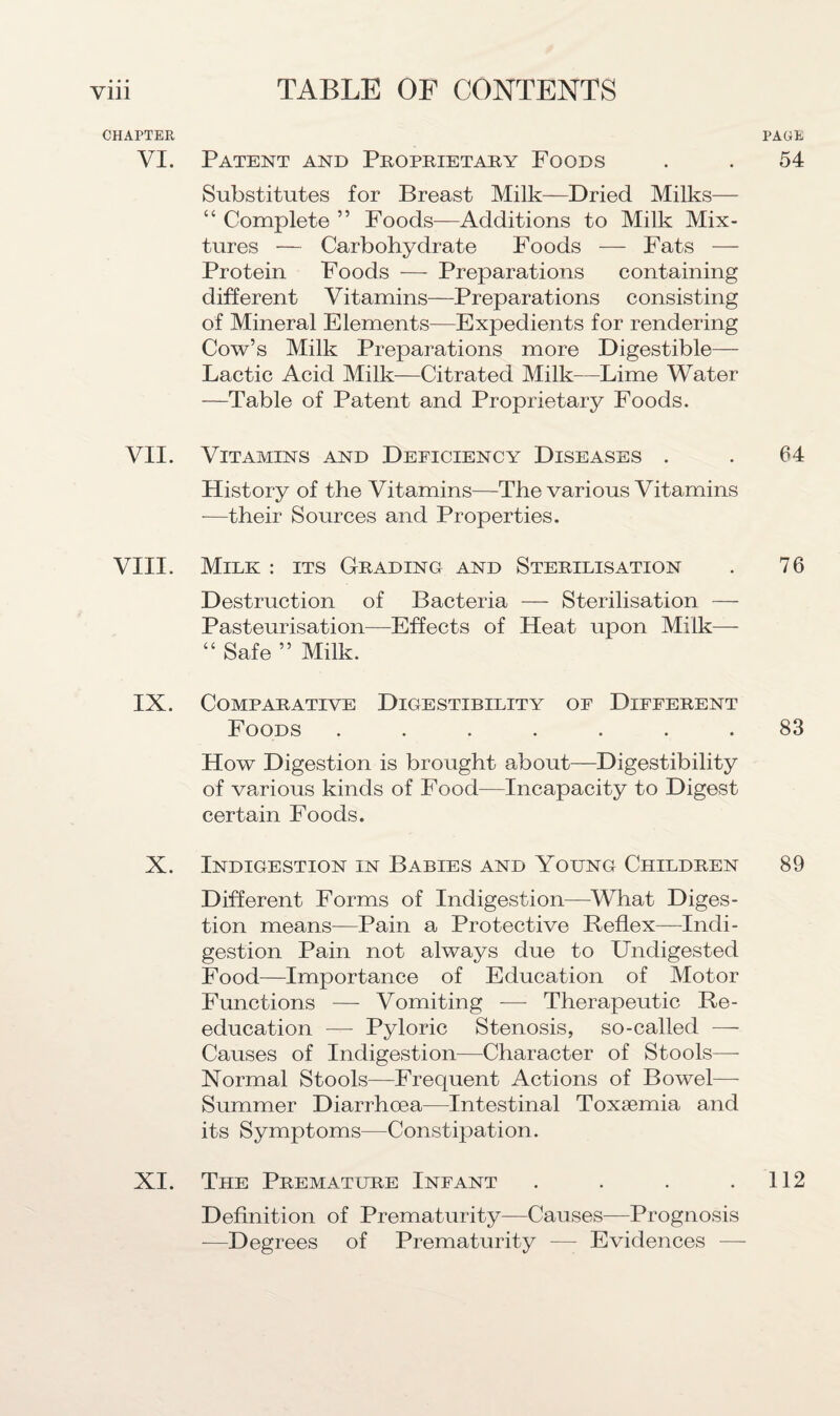 CHAPTER VI. VII. VIII. IX. X. XI. PAGE Patent and Proprietary Poods . . 54 Substitutes for Breast Milk—Dried Milks— “ Complete ” Foods—Additions to Milk Mix¬ tures — Carbohydrate Foods — Fats — Protein Foods — Preparations containing different Vitamins—Preparations consisting of Mineral Elements—Expedients for rendering Cow’s Milk Preparations more Digestible— Lactic Acid Milk—Citrated Milk—Lime Water —Table of Patent and Proprietary Foods. Vitamins and Deficiency Diseases . . 64 History of the Vitamins—The various Vitamins -—their Sources and Properties. Milk : its Grading and Sterilisation . 76 Destruction of Bacteria — Sterilisation — Pasteurisation—Effects of Heat upon Milk— “ Safe ” Milk. Comparative Digestibility of Different Foods ....... 83 How Digestion is brought about—Digestibility of various kinds of Food—Incapacity to Digest certain Foods. Indigestion in Babies and Young Children 89 Different Forms of Indigestion—What Diges¬ tion means—Pain a Protective Reflex—Indi¬ gestion Pain not always due to Undigested Food—Importance of Education of Motor Functions — Vomiting -— Therapeutic Re¬ education — Pyloric Stenosis, so-called — Causes of Indigestion—Character of Stools— Normal Stools—Frequent Actions of Bowel— Summer Diarrhoea—Intestinal Toxaemia and its Symptoms—Constipation. The Premature Infant . . . .112 Definition of Prematurity—Causes—Prognosis —Degrees of Prematurity — Evidences —