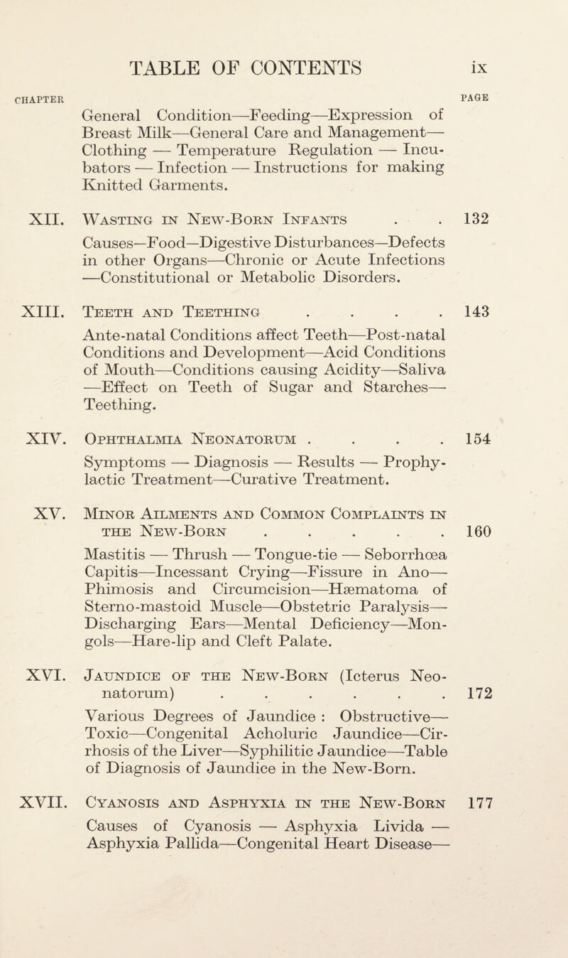 CHAPTER XII. XIII. XIV. XV. XVI. XVII. General Condition—Feeding—Expression of Breast Milk—General Care and Management— Clothing — Temperature Regulation — Incu¬ bators — Infection — Instructions for making Knitted Garments. Wasting in New-Born Infants Causes—Food—Digestive Disturbances—Defects in other Organs—Chronic or Acute Infections —Constitutional or Metabolic Disorders. Teeth and Teething .... Ante-natal Conditions affect Teeth—Post-natal Conditions and Development—Acid Conditions of Mouth—Conditions causing Acidity—Saliva —Effect on Teeth of Sugar and Starches— Teething. Ophthalmia Neonatorum .... Symptoms — Diagnosis — Results — Prophy¬ lactic Treatment—Curative Treatment. Minor Ailments and Common Complaints in the New-Born . Mastitis — Thrush — Tongue-tie — Seborrhcea Capitis—Incessant Crying—Fissure in Ano— Phimosis and Circumcision—Hsematoma of Sterno-mastoid Muscle—Obstetric Paralysis— Discharging Ears—Mental Deficiency—Mon¬ gols—Hare-lip and Cleft Palate. Jaundice of the New-Born (Icterus Neo¬ natorum) ...... Various Degrees of Jaundice : Obstructive— Toxic—Congenital Acholuric J aundice—Cir¬ rhosis of the Liver—Syphilitic Jaundice—-Table of Diagnosis of Jaundice in the New-Born. Cyanosis and Asphyxia in the New-Born Causes of Cyanosis — Asphyxia Livida — Asphyxia Pallida—Congenital Heart Disease— PAGE 132 143 154 160 172 177