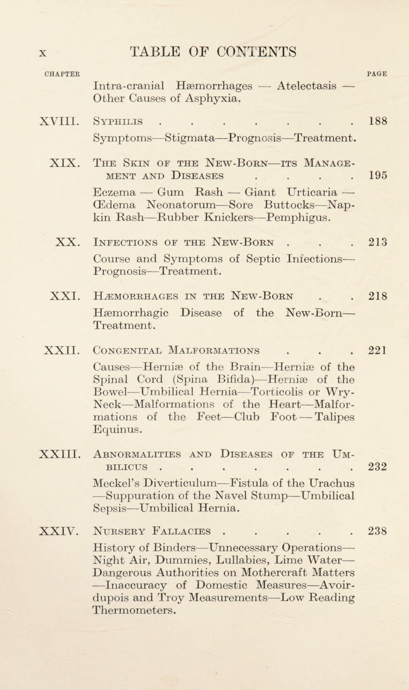 CHAPTER XVIII. XIX. XX. XXI. XXII. XXIII. XXIV. PAGE Intra-cranial Haemorrhages — Atelectasis — Other Causes of Asphyxia. Syphilis . . . . . . .188 Symptoms—Stigmata—Prognosis—Treatment. The Skin of the New-Born—its Manage¬ ment and Diseases . . . .195 Eczema — Gum Rash — Giant Urticaria — QEdema Neonatorum-—Sore Buttocks—Nap¬ kin Rash—Rubber Knickers—Pemphigus. Infections of the New-Born . . .213 Course and Symptoms of Septic Infections— Prognosis—Treatment. Haemorrhages in the New-Born . . 218 Haemorrhagic Disease of the New-Born— Treatment. Congenital Malformations . . .221 Causes—Herniae of the Brain—Herniae of the Spinal Cord (Spina Bifida)—Herniae of the Bowel-—Umbilical Plernia—Torticolis or Wry- Neck—Malformations of the Heart—Malfor¬ mations of the Feet—Club Foot — Talipes Equinus. Abnormalities and Diseases of the Um¬ bilicus ....... 232 Meckel’s Diverticulum—Fistula of the Urachus -—Suppuration of the Navel Stump—Umbilical Sepsis—Umbilical Hernia. Nursery Fallacies . . . . .238 History of Binders—Unnecessary Operations— Night Air, Dummies, Lullabies, Lime Water— Dangerous Authorities on Mothercraft Matters —Inaccuracy of Domestic Measures—Avoir¬ dupois and Troy Measurements—Low Reading Thermometers.