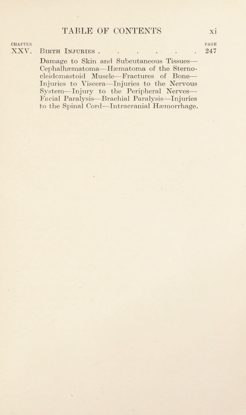 CHAPTER XXV. Birth Injuries .... Damage to Skin and Subcutaneous Tissues— Cephalhsernatoma—Hsematoma of the Sterno¬ cleidomastoid Muscle—Fractures of Bone— Injuries to Viscera—Injuries to the Xervous System—Injury to the Peripheral Nerves—- Facial Paralysis—Brachial Paralysis—Injuries to the Spinal Cord—Intracranial Haemorrhage. PAGE 247