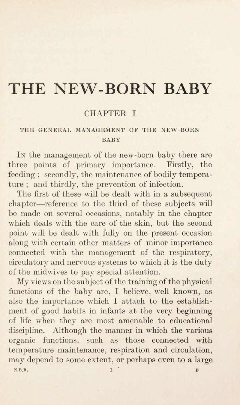 THE NEW-BORN BABY CHAPTER I THE GENERAL MANAGEMENT OF THE NEW-BORN BABY In the management of the new-born baby there are three points of primary importance. Firstly, the feeding ; secondly, the maintenance of bodily tempera¬ ture ; and thirdly, the prevention of infection. The first of these will be dealt with in a subsequent chapter—reference to the third of these subjects will be made on several occasions, notably in the chapter which deals with the care of the skin, but the second point will be dealt with fully on the present occasion along with certain other matters of minor importance connected with the management of the respiratory, circulatory and nervous systems to which it is the duty of the midwives to pay special attention. My views on the subject of the training of the physical functions of the baby are, I believe, well known, as also the importance which I attach to the establish¬ ment of good habits in infants at the very beginning of life when they are most amenable to educational discipline. Although the manner in which the various organic functions, such as those connected with temperature maintenance, respiration and circulation, may depend to some extent, or perhaps even to a large