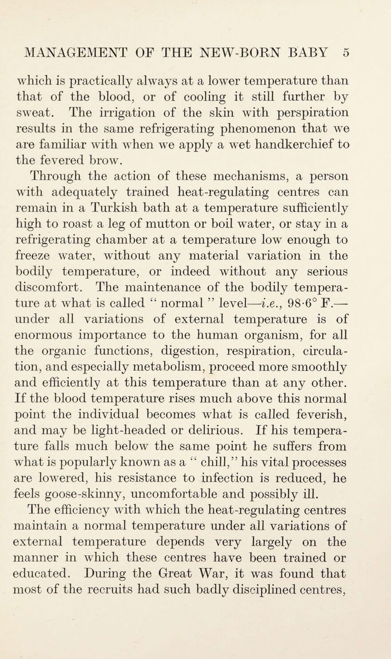 which is practically always at a lower temperature than that of the blood, or of cooling it still further by sweat. The irrigation of the skin with perspiration results in the same refrigerating phenomenon that we are familiar with when we apply a wet handkerchief to the fevered brow. Through the action of these mechanisms, a person with adequately trained heat-regulating centres can remain in a Turkish bath at a temperature sufficiently high to roast a leg of mutton or boil water, or stay in a refrigerating chamber at a temperature low enough to freeze water, without any material variation in the bodily temperature, or indeed without any serious discomfort. The maintenance of the bodily tempera¬ ture at what is called “ normal ” level—i.e., 98-6° F.— under all variations of external temperature is of enormous importance to the human organism, for all the organic functions, digestion, respiration, circula¬ tion, and especially metabolism, proceed more smoothly and efficiently at this temperature than at any other. If the blood temperature rises much above this normal point the individual becomes what is called feverish, and may be light-headed or delirious. If his tempera¬ ture falls much below the same point he suffers from what is popularly known asa “ chill,” his vital processes are lowered, his resistance to infection is reduced, he feels goose-skinny, uncomfortable and possibly ill. The efficiency with which the heat-regulating centres maintain a normal temperature under all variations of external temperature depends very largely on the manner in which these centres have been trained or educated. During the Great War, it was found that most of the recruits had such badly disciplined centres,