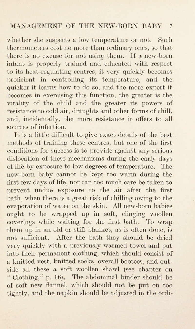 whether she suspects a low temperature or not. Such thermometers cost no more than ordinary ones, so that there is no excuse for not using them. If a new-born infant is properly trained and educated with respect to its heat-regulating centres, it very quickly becomes proficient in controlling its temperature, and the quicker it learns how to do so, and the more expert it becomes in exercising this function, the greater is the vitality of the child and the greater its powers of resistance to cold air, draughts and other forms of chill, and, incidentally, the more resistance it offers to all sources of infection. It is a little difficult to give exact details of the best methods of training these centres, but one of the first conditions for success is to provide against any serious dislocation of these mechanisms during the early days of life by exposure to low degrees of temperature. The new-born baby cannot be kept too warm during the first few days of life, nor can too much care be taken to prevent undue exposure to the air after the first bath, when there is a great risk of chilling owing to the evaporation of water on the skin. All new-born babies ought to be wrapped up in soft, clinging woollen coverings while waiting for the first bath. To wrap them up in an old or stiff blanket, as is often done, is not sufficient. After the bath they should be dried very quickly with a previously warmed towel and put into their permanent clothing, which should consist of a knitted vest, knitted socks, overall-bootees, and out¬ side all these a soft woollen shawl (see chapter on “ Clothing,” p. 16). The abdominal binder should be of soft new flannel, which should not be put on too tightly, and the napkin should be adjusted in the ordi-