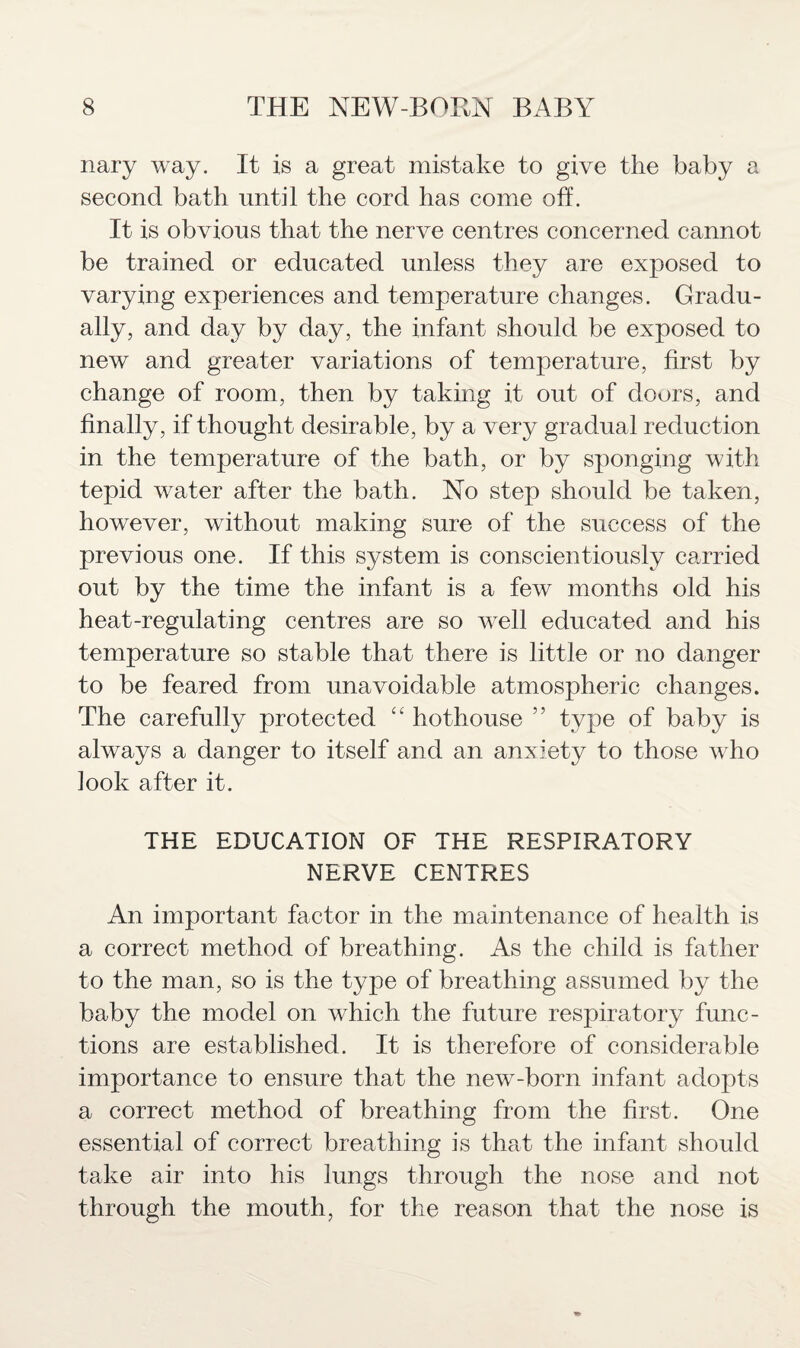 nary way. It is a great mistake to give the baby a second bath until the cord has come oft. It is obvious that the nerve centres concerned cannot be trained or educated unless they are exposed to varying experiences and temperature changes. Gradu¬ ally, and day by day, the infant should be exposed to new and greater variations of temperature, first by change of room, then by taking it out of doors, and finally, if thought desirable, by a very gradual reduction in the temperature of the bath, or by sponging with tepid water after the bath. No step should be taken, however, without making sure of the success of the previous one. If this system is conscientiously carried out by the time the infant is a few months old his heat-regulating centres are so well educated and his temperature so stable that there is little or no danger to be feared from unavoidable atmospheric changes. The carefully protected c< hothouse ” type of baby is always a danger to itself and an anxiety to those wrho look after it. THE EDUCATION OF THE RESPIRATORY NERVE CENTRES An important factor in the maintenance of health is a correct method of breathing. As the child is father to the man, so is the type of breathing assumed by the baby the model on which the future respiratory func¬ tions are established. It is therefore of considerable importance to ensure that the new-born infant adopts a correct method of breathing from the first. One essential of correct breathing is that the infant should take air into his lungs through the nose and not through the mouth, for the reason that the nose is