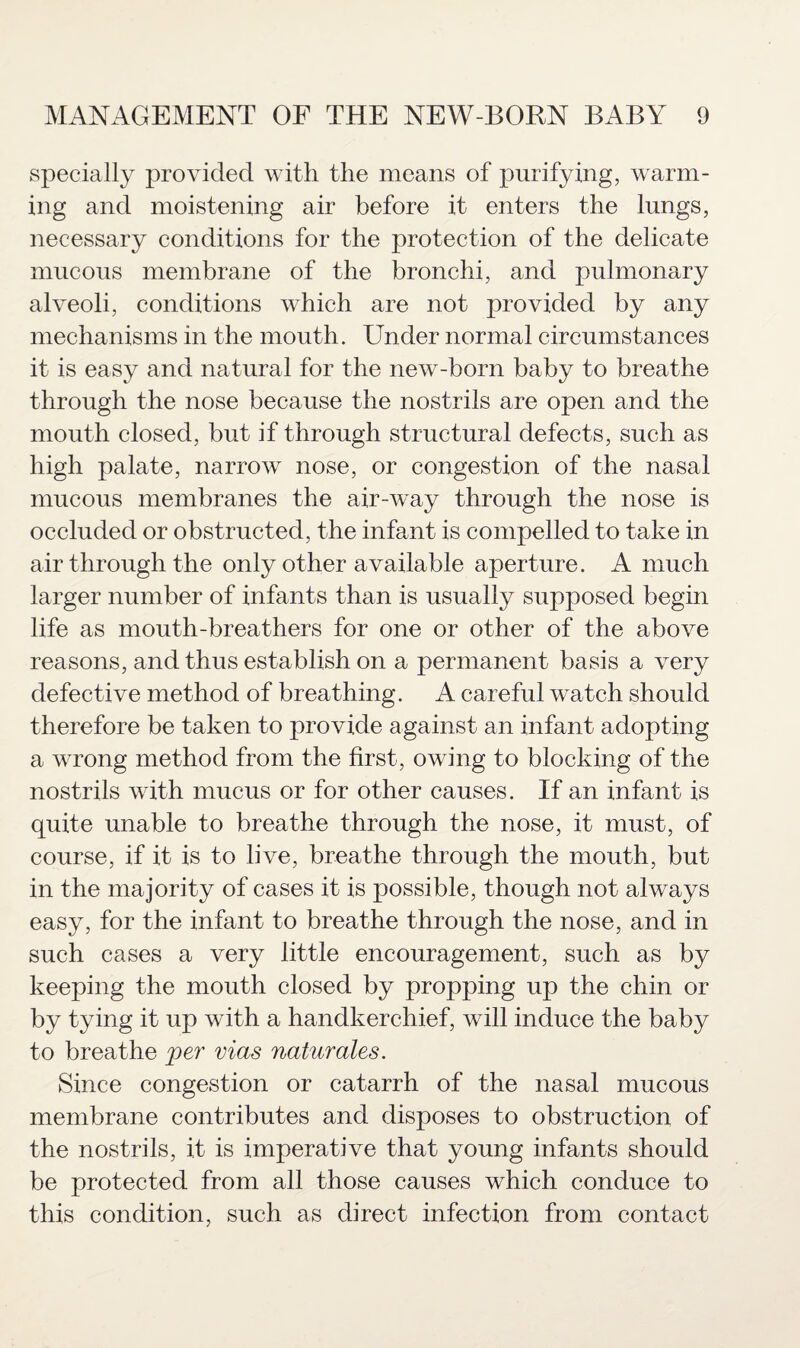 specially provided with the means of purifying, warm¬ ing and moistening air before it enters the lungs, necessary conditions for the protection of the delicate mucous membrane of the bronchi, and pulmonary alveoli, conditions which are not provided by any mechanisms in the mouth. Under normal circumstances it is easy and natural for the new-born baby to breathe through the nose because the nostrils are open and the mouth closed, but if through structural defects, such as high palate, narrow nose, or congestion of the nasal mucous membranes the air-way through the nose is occluded or obstructed, the infant is compelled to take in air through the only other available aperture. A much larger number of infants than is usually supposed begin life as mouth-breathers for one or other of the above reasons, and thus establish on a permanent basis a very defective method of breathing. A careful watch should therefore be taken to provide against an infant adopting a wrong method from the first, owing to blocking of the nostrils with mucus or for other causes. If an infant is quite unable to breathe through the nose, it must, of course, if it is to live, breathe through the mouth, but in the majority of cases it is possible, though not always easy, for the infant to breathe through the nose, and in such cases a very little encouragement, such as by keeping the mouth closed by propping up the chin or by tying it up with a handkerchief, will induce the baby to breathe per vias naturales. Since congestion or catarrh of the nasal mucous membrane contributes and disposes to obstruction of the nostrils, it is imperative that young infants should be protected from all those causes which conduce to this condition, such as direct infection from contact