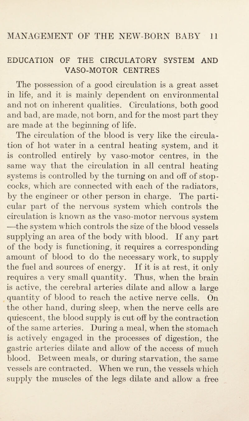 EDUCATION OF THE CIRCULATORY SYSTEM AND VASO-MOTOR CENTRES The possession of a good circulation is a great asset in life, and it is mainly dependent on environmental and not on inherent qualities. Circulations, both good and bad, are made, not born, and for the most part they are made at the beginning of life. The circulation of the blood is very like the circula¬ tion of hot water in a central heating system, and it is controlled entirely by vaso-motor centres, in the same way that the circulation in all central heating systems is controlled by the turning on and off of stop¬ cocks, which are connected with each of the radiators, by the engineer or other person in charge. The parti¬ cular part of the nervous system which controls the circulation is known as the vaso-motor nervous system •—the system which controls the size of the blood vessels supplying an area of the body with blood. If any part of the body is functioning, it requires a corresponding amount of blood to do the necessary work, to supply the fuel and sources of energy. If it is at rest, it only requires a very small quantity. Thus, when the brain is active, the cerebral arteries dilate and allow a large quantity of blood to reach the active nerve cells. On the other hand, during sleep, when the nerve cells are quiescent, the blood supply is cut off by the contraction of the same arteries. During a meal, when the stomach is actively engaged in the processes of digestion, the gastric arteries dilate and allow of the access of much blood. Between meals, or during starvation, the same vessels are contracted. When we run, the vessels which supply the muscles of the legs dilate and allow a free