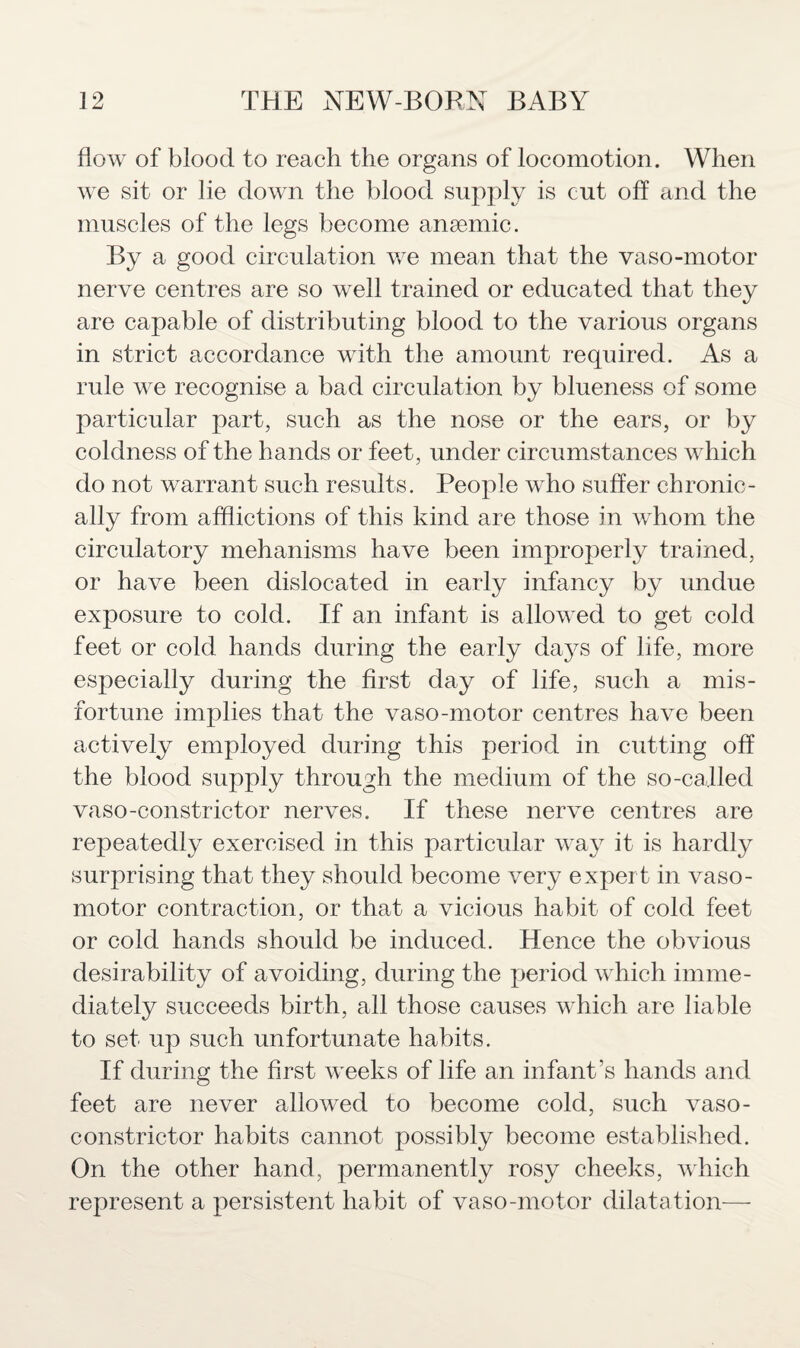 flow of blood to reach the organs of locomotion. When we sit or lie down the blood supply is cut off and the muscles of the legs become anaemic. By a good circulation we mean that the vaso-motor nerve centres are so well trained or educated that they are capable of distributing blood to the various organs in strict accordance with the amount required. As a rule we recognise a bad circulation by blueness of some particular part, such as the nose or the ears, or by coldness of the hands or feet, under circumstances which do not warrant such results. People who suffer chronic¬ ally from afflictions of this kind are those in whom the circulatory mehanisms have been improperly trained, or have been dislocated in early infancy by undue exposure to cold. If an infant is allowed to get cold feet or cold hands during the early days of life, more especially during the first day of life, such a mis¬ fortune implies that the vaso-motor centres have been actively employed during this period in cutting off the blood supply through the medium of the so-called vaso-constrictor nerves. If these nerve centres are repeatedly exercised in this particular way it is hardly surprising that they should become very expert in vaso¬ motor contraction, or that a vicious habit of cold feet or cold hands should be induced. Hence the obvious desirability of avoiding, during the period which imme¬ diately succeeds birth, all those causes which are liable to set up such unfortunate habits. If during the first weeks of life an infant’s hands and feet are never allowed to become cold, such vaso¬ constrictor habits cannot possibly become established. On the other hand, permanently rosy cheeks, which represent a persistent habit of vaso-motor dilatation—