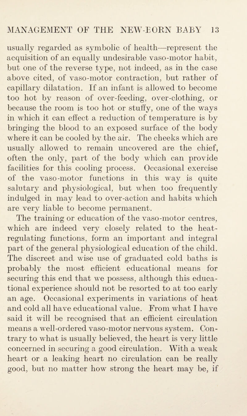 usually regarded as symbolic of health—represent the acquisition of an equally undesirable vaso-motor habit, but one of the reverse type, not indeed, as in the case above cited, of vaso-motor contraction, but rather of capillary dilatation. If an infant is allowed to become too hot by reason of over-feeding, over-clothing, or because the room is too hot or stuffy, one of the ways in which it can effect a reduction of temperature is by bringing the blood to an exposed surface of the body where it can be cooled by the air. The cheeks which are usually allowed to remain uncovered are the chief, often the only, part of the body which can provide facilities for this cooling process. Occasional exercise of the vaso-motor functions in this way is quite salutary and physiological, but when too frequently indulged in may lead to over-action and habits which are very liable to become permanent. The training or education of the vaso-motor centres, which are indeed very closely related to the heat- regulating functions, form an important and integral part of the general physiological education of the child. The discreet and wise use of graduated cold baths is probably the most efficient educational means for securing this end that we possess, although this educa¬ tional experience should not be resorted to at too early an age. Occasional experiments in variations of heat and cold all have educational value. From what I have said it will be recognised that an efficient circulation means a well-ordered vaso-motor nervous system. Con¬ trary to what is usually believed, the heart is very little concerned in securing a good circulation. With a weak heart or a leaking heart no circulation can be really good, but no matter how strong the heart may be, if