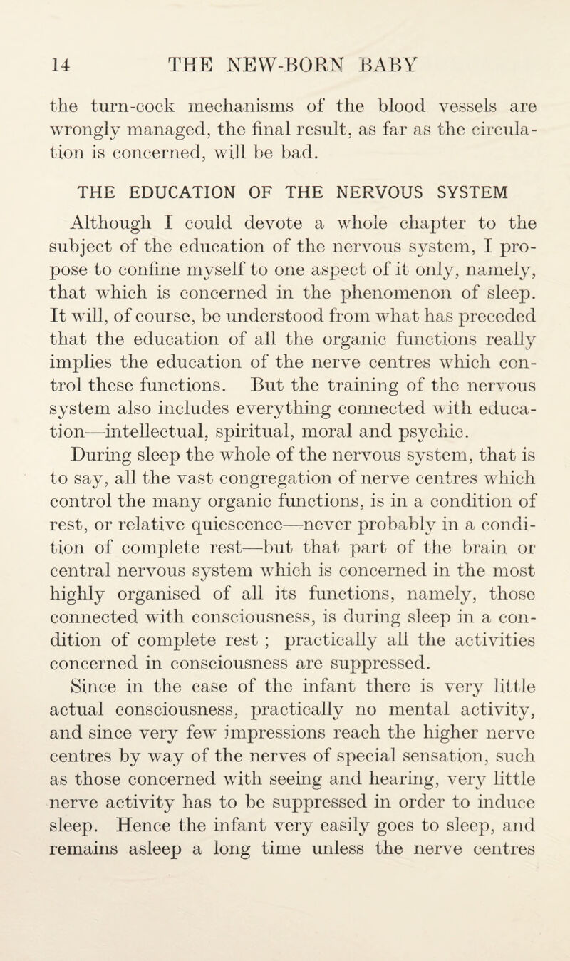 the turn-cock mechanisms of the blood vessels are wrongly managed, the final result, as far as the circula¬ tion is concerned, will be bad. THE EDUCATION OF THE NERVOUS SYSTEM Although I could devote a whole chapter to the subject of the education of the nervous system, I pro¬ pose to confine myself to one aspect of it only, namely, that which is concerned in the phenomenon of sleep. It will, of course, be understood from what has preceded that the education of all the organic functions really implies the education of the nerve centres which con¬ trol these functions. But the training of the nervous system also includes everything connected with educa¬ tion—intellectual, spiritual, moral and psychic. During sleep the whole of the nervous system, that is to say, all the vast congregation of nerve centres which control the many organic functions, is in a condition of rest, or relative quiescence—never probably in a condi¬ tion of complete rest—but that part of the brain or central nervous system which is concerned in the most highly organised of all its functions, namely, those connected with consciousness, is during sleep in a con¬ dition of complete rest ; practically all the activities concerned in consciousness are suppressed. Since in the case of the infant there is very little actual consciousness, practically no mental activity, and since very few impressions reach the higher nerve centres by way of the nerves of special sensation, such as those concerned with seeing and hearing, very little nerve activity has to be suppressed in order to induce sleep. Hence the infant very easily goes to sleep, and remains asleep a long time unless the nerve centres