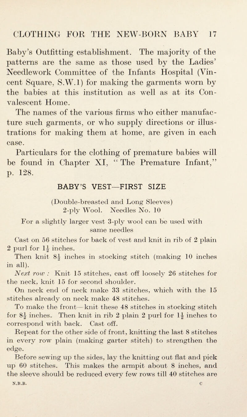 Baby’s Outfitting establishment. The majority of the patterns are the same as those used by the Ladies’ Needlework Committee of the Infants Hospital (Vin¬ cent Square, S.W.l) for making the garments worn by the babies at this institution as well as at its Con¬ valescent Home. The names of the various firms who either manufac¬ ture such garments, or who supply directions or illus¬ trations for making them at home, are given in each case. Particulars for the clothing of premature babies will be found in Chapter XI, ££ The Premature Infant,” p. 128. BABY’S VEST—FIRST SIZE (Double-breasted and Long Sleeves) 2-ply Wool. Needles No. 10 For a slightly larger vest 3-ply wool can be used with same needles Cast on 56 stitches for back of vest and knit in rib of 2 plain 2 purl for 1^ inches. Then knit 8^ inches in stocking stitch (making 10 inches in all). Next row : Knit 15 stitches, cast off loosely 26 stitches for the neck, knit 15 for second shoulder. On neck end of neck make 33 stitches, which with the 15 stitches already on neck make 48 stitches. To make the front— knit these 48 stitches in stocking stitch for 8^ inches. Then knit in rib 2 plain 2 purl for \\ inches to correspond with back. Cast off. Repeat for the other side of front, knitting the last 8 stitches in every row plain (making garter stitch) to strengthen the edge. Before sewing up the sides, lay the knitting out flat and pick up 60 stitches. This makes the armpit about 8 inches, and the sleeve should be reduced every few rows till 40 stitches are N.B.B. c