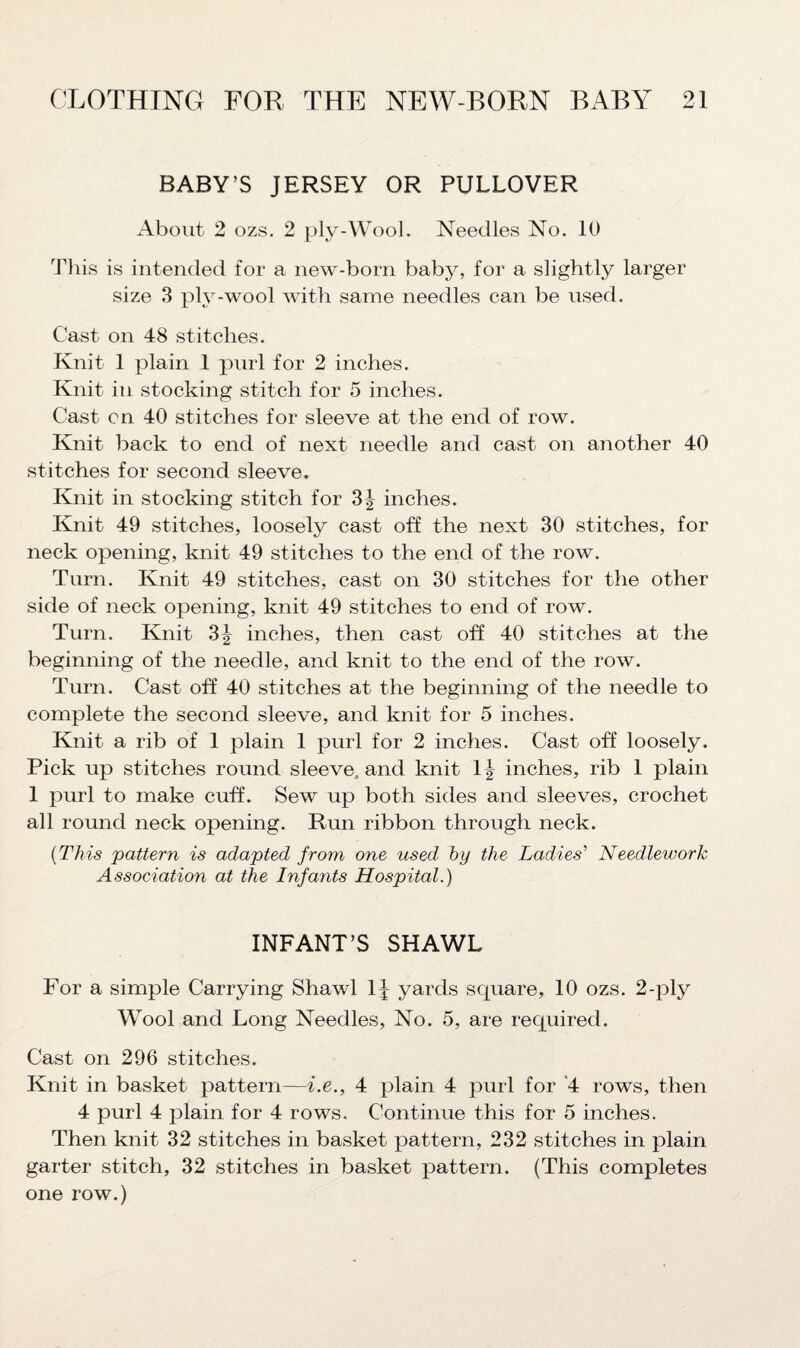 BABY’S JERSEY OR PULLOVER About 2 ozs. 2 ply-Wool. Needles No. 10 This is intended for a new-born baby, for a slightly larger size 3 ply-wool with same needles can be used. Cast on 48 stitches. Knit 1 plain 1 purl for 2 inches. Knit in stocking stitch for 5 inches. Cast on 40 stitches for sleeve at the end of row. Knit back to end of next needle and cast on another 40 stitches for second sleeve. Knit in stocking stitch for 3| inches. Knit 49 stitches, loosely cast off the next 30 stitches, for neck opening, knit 49 stitches to the end of the row. Turn. Knit 49 stitches, cast on 30 stitches for the other side of neck opening, knit 49 stitches to end of row. Turn. Knit 3|- inches, then cast off 40 stitches at the beginning of the needle, and knit to the end of the row. Turn. Cast off 40 stitches at the beginning of the needle to complete the second sleeve, and knit for 5 inches. Knit a rib of 1 plain 1 purl for 2 inches. Cast off loosely. Pick up stitches round sleeve, and knit 1^ inches, rib 1 plain 1 purl to make cuff. Sew up both sides and sleeves, crochet all round neck opening. Run ribbon through neck. (This pattern is adapted from one used by the Ladies' Needlework Association at the Infants Hospital.) INFANT’S SHAWL For a simple Carrying Shawl 1^ yards square, 10 ozs. 2-ply Wool and Long Needles, No. 5, are required. Cast on 296 stitches. Knit in basket pattern—i.e., 4 plain 4 purl for 4 rows, then 4 purl 4 plain for 4 rows. Continue this for 5 inches. Then knit 32 stitches in basket pattern, 232 stitches in plain garter stitch, 32 stitches in basket pattern. (This completes one row.)