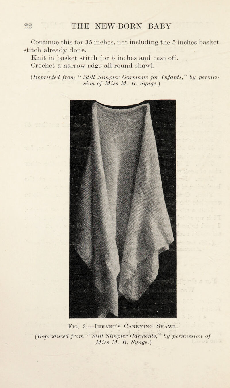 Continue this for 35 inches, not including the 5 inches basket stitch already done. Knit in basket stitch for 5 inches and cast off. Crochet a narrow edge all round shawl. {Reprinted from “ Still Simpler Garments for Infants,'1'1 by permis¬ sion of Miss M. B. Synge.) Fig. 3.—Infant’s Carrying Shawl. {Reproduced, from “ Still Simpler Garments, ” by permission of Miss M. B. Synge.)