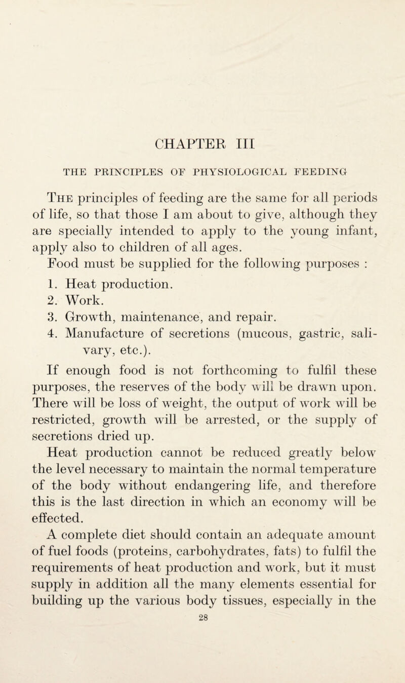 CHAPTER III THE PRINCIPLES OF PHYSIOLOGICAL FEEDING The principles of feeding are the same for all periods of life, so that those I am about to give, although they are specially intended to apply to the young infant, apply also to children of all ages. Food must be supplied for the following purposes : 1. Heat production. 2. Work. 3. Growth, maintenance, and repair. 4. Manufacture of secretions (mucous, gastric, sali¬ vary, etc.). If enough food is not forthcoming to fulfil these purposes, the reserves of the body will be drawn upon. There will be loss of weight, the output of work will be restricted, growth will be arrested, or the supply of secretions dried up. Heat production cannot be reduced greatly below the level necessary to maintain the normal temperature of the body without endangering life, and therefore this is the last direction in which an economy will be effected. A complete diet should contain an adequate amount of fuel foods (proteins, carbohydrates, fats) to fulfil the requirements of heat production and work, but it must supply in addition all the many elements essential for building up the various body tissues, especially in the