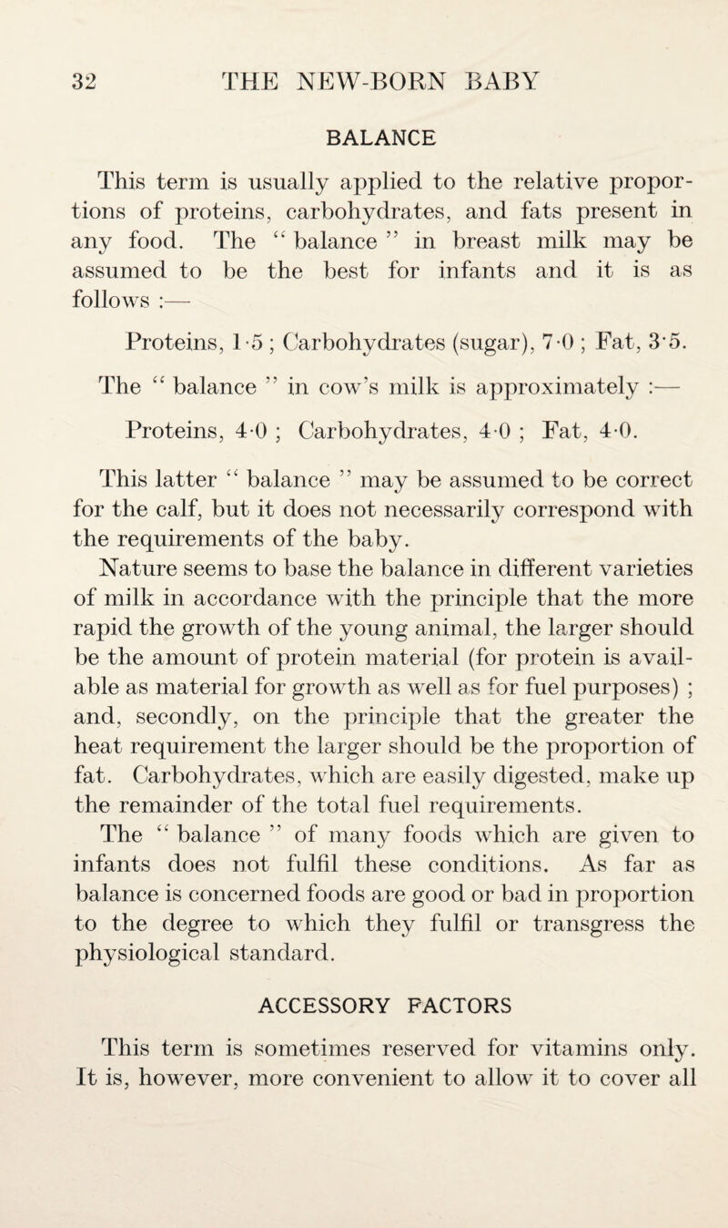 BALANCE This term is usually applied to the relative propor¬ tions of proteins, carbohydrates, and fats present in any food. The “ balance ” in breast milk may be assumed to be the best for infants and it is as follows :— Proteins, 1-5 ; Carbohydrates (sugar), 7-0 ; Fat, 35. The “ balance ” in cow's milk is approximately :— Proteins, 4 0; Carbohydrates, 40; Fat, 40. This latter “ balance ” may be assumed to be correct for the calf, but it does not necessarily correspond with the requirements of the baby. Nature seems to base the balance in different varieties of milk in accordance with the principle that the more rapid the growth of the young animal, the larger should be the amount of protein material (for protein is avail¬ able as material for growth as well as for fuel purposes) ; and, secondly, on the principle that the greater the heat requirement the larger should be the proportion of fat. Carbohydrates, which are easily digested, make up the remainder of the total fuel requirements. The “ balance ” of many foods which are given to infants does not fulfil these conditions. As far as balance is concerned foods are good or bad in proportion to the degree to which they fulfil or transgress the physiological standard. ACCESSORY FACTORS This term is sometimes reserved for vitamins only. It is, however, more convenient to allow it to cover all