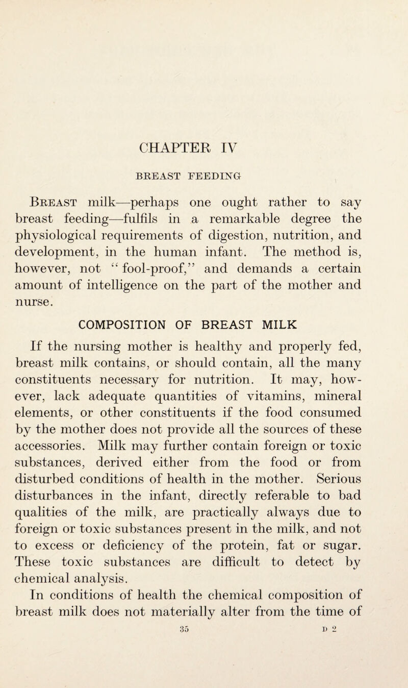 CHAPTER IV BREAST FEEDING Breast milk—perhaps one ought rather to say breast feeding—fulfils in a remarkable degree the physiological requirements of digestion, nutrition, and development, in the human infant. The method is, however, not “ fool-proof,” and demands a certain amount of intelligence on the part of the mother and nurse. COMPOSITION OF BREAST MILK If the nursing mother is healthy and properly fed, breast milk contains, or should contain, all the many constituents necessary for nutrition. It may, how¬ ever, lack adequate quantities of vitamins, mineral elements, or other constituents if the food consumed by the mother does not provide all the sources of these accessories. Milk may further contain foreign or toxic substances, derived either from the food or from disturbed conditions of health in the mother. Serious disturbances in the infant, directly referable to bad qualities of the milk, are practically always due to foreign or toxic substances present in the milk, and not to excess or deficiency of the protein, fat or sugar. These toxic substances are difficult to detect by chemical analysis. In conditions of health the chemical composition of breast milk does not materially alter from the time of