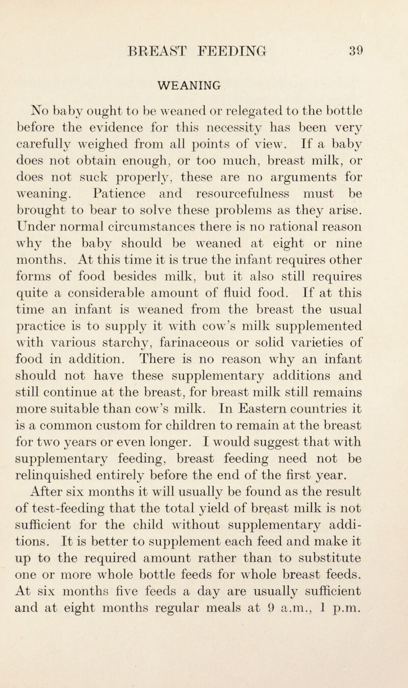 WEANING No baby ought to be weaned or relegated to the bottle before the evidence for this necessity has been very carefully weighed from all points of view. If a baby does not obtain enough, or too much, breast milk, or does not suck properly, these are no arguments for weaning. Patience and resourcefulness must be brought to bear to solve these problems as they arise. Under normal circumstances there is no rational reason why the baby should be weaned at eight or nine months. At this time it is true the infant requires other forms of food besides milk, but it also still requires quite a considerable amount of fluid food. If at this time an infant is weaned from the breast the usual practice is to supply it with cow’s milk supplemented with various starchy, farinaceous or solid varieties of food in addition. There is no reason why an infant should not have these supplementary additions and still continue at the breast, for breast milk still remains more suitable than cow’s milk. In Eastern countries it is a common custom for children to remain at the breast for two years or even longer. I would suggest that with supplementary feeding, breast feeding need not be relinquished entirely before the end of the first year. After six months it will usually be found as the result of test-feeding that the total yield of breast milk is not sufficient for the child without supplementary addi¬ tions. It is better to supplement each feed and make it up to the required amount rather than to substitute one or more whole bottle feeds for whole breast feeds. At six months five feeds a day are usually sufficient and at eight months regular meals at 9 a.m., 1 p.m.