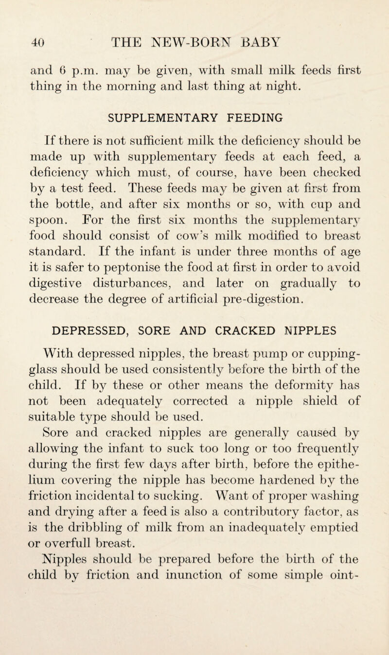 and 6 p.m. may be given, with small milk feeds first thing in the morning and last thing at night. SUPPLEMENTARY FEEDING If there is not sufficient milk the deficiency should be made up with supplementary feeds at each feed, a deficiency which must, of course, have been checked by a test feed. These feeds may be given at first from the bottle, and after six months or so, with cup and spoon. For the first six months the supplementary food should consist of cow’s milk modified to breast standard. If the infant is under three months of age it is safer to peptonise the food at first in order to avoid digestive disturbances, and later on gradually to decrease the degree of artificial pre-digestion. DEPRESSED, SORE AND CRACKED NIPPLES With depressed nipples, the breast pump or cupping- glass should be used consistently before the birth of the child. If by these or other means the deformity has not been adequately corrected a nipple shield of suitable type should be used. Sore and cracked nipples are generally caused by allowing the infant to suck too long or too frequently during the first few days after birth, before the epithe¬ lium covering the nipple has become hardened by the friction incidental to sucking. Want of proper washing and drying after a feed is also a contributory factor, as is the dribbling of milk from an inadequately emptied or overfull breast. Nipples should be prepared before the birth of the child by friction and inunction of some simple oint-