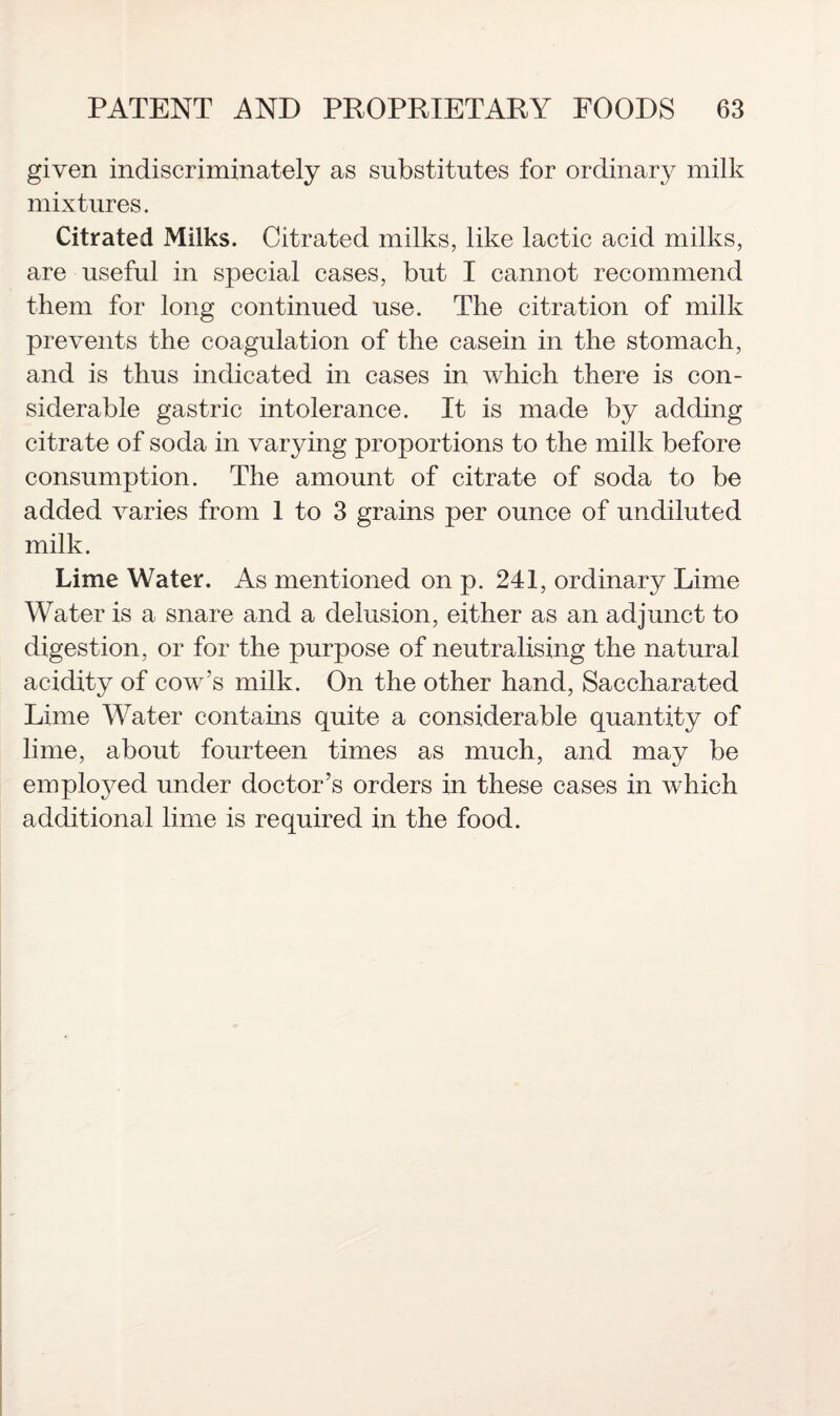 given indiscriminately as substitutes for ordinary milk mixtures. Citrated Milks. Citrated milks, like lactic acid milks, are useful in special cases, but I cannot recommend them for long continued use. The citration of milk prevents the coagulation of the casein in the stomach, and is thus indicated in cases in which there is con¬ siderable gastric intolerance. It is made by adding citrate of soda in varying proportions to the milk before consumption. The amount of citrate of soda to be added varies from 1 to 3 grains per ounce of undiluted milk. Lime Water. As mentioned on p. 241, ordinary Lime Water is a snare and a delusion, either as an adjunct to digestion, or for the purpose of neutralising the natural acidity of cow's milk. On the other hand, Saccharated Lime Water contains quite a considerable quantity of lime, about fourteen times as much, and may be employed under doctor’s orders in these cases in which additional lime is required in the food.