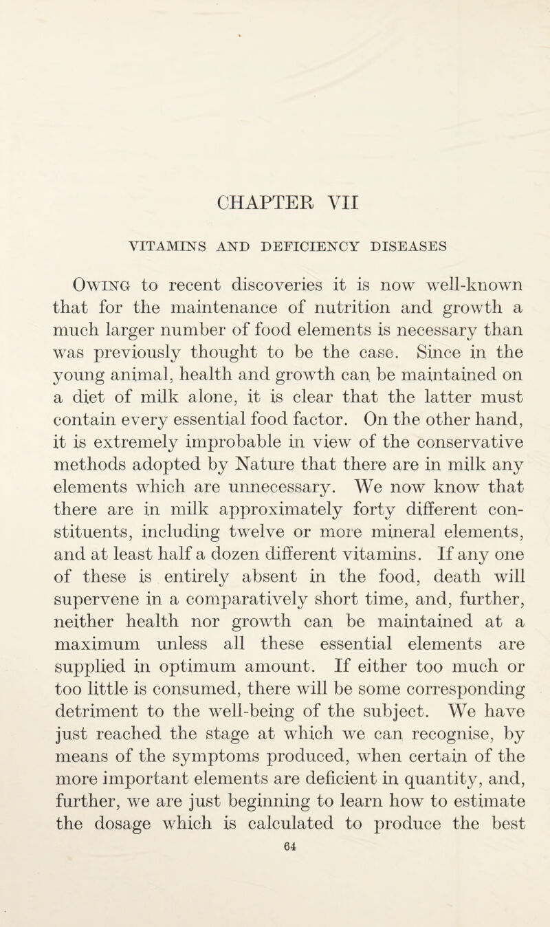 CHAPTER VII VITAMINS AND DEFICIENCY DISEASES Owing to recent discoveries it is now well-known that for the maintenance of nutrition and growth a much larger number of food elements is necessary than was previously thought to be the case. Since in the young animal, health and growth can be maintained on a diet of milk alone, it is clear that the latter must contain every essential food factor. On the other hand, it is extremely improbable in view of the conservative methods adopted by Nature that there are in milk any elements which are unnecessary. We now know that there are in milk approximately forty different con¬ stituents, including twelve or more mineral elements, and at least half a dozen different vitamins. If any one of these is entirely absent in the food, death will supervene in a comparatively short time, and, further, neither health nor growth can be maintained at a maximum unless all these essential elements are supplied in optimum amount. If either too much or too little is consumed, there will be some corresponding detriment to the well-being of the subject. We have just reached the stage at which we can recognise, by means of the symptoms produced, when certain of the more important elements are deficient in quantity, and, further, we are just beginning to learn how to estimate the dosage which is calculated to produce the best