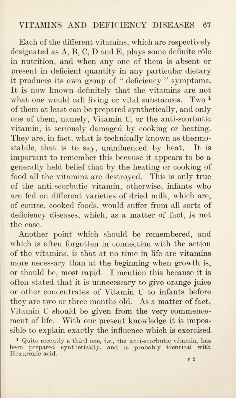 Each of the different vitamins, which are respectively designated as A, B, C, D and E, plays some definite role in nutrition, and when any one of them is absent or present in deficient quantity in any particular dietary it produces its own group of “ deficiency ” symptoms. It is now^ known definitely that the vitamins are not what one would call living or vital substances. Two 1 of them at least can be prepared synthetically, and only one of them, namely, Vitamin C, or the anti-scorbutic vitamin, is seriously damaged by cooking or heating. They are, in fact, what is technically known as thermo - stabile, that is to say, uninfluenced by heat. It is important to remember this because it appears to be a generally held belief that by the heating or cooking of food all the vitamins are destroyed. This is only true of the anti-scorbutic vitamin, otherwise, infants who are fed on different varieties of dried milk, which are, of course, cooked foods, would suffer from all sorts of deficiency diseases, which, as a matter of fact, is not the case. Another point which should be remembered, and which is often forgotten in connection with the action of the vitamins, is that at no time in life are vitamins more necessary than at the beginning when growth is, or should be, most rapid. I mention this because it is often stated that it is unnecessary to give orange juice or other concentrates of Vitamin C to infants before they are two or three months old. As a matter of fact, Vitamin C should be given from the very commence¬ ment of life. With our present knowledge it is impos¬ sible to explain exactly the influence which is exercised 1 Quite recently a third one, i.e., the anti-scorbutic vitamin, has been prepared synthetically, and is probably identical with Hexuronic acid.