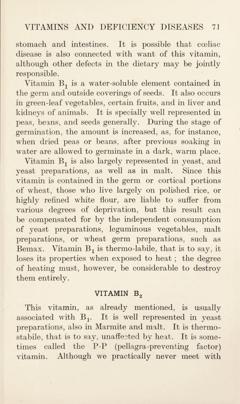 stomach and intestines. It is possible that coeliac disease is also connected with want of this vitamin, although other defects in the dietary may be jointly responsible. Vitamin Bx is a water-soluble element contained in the germ and outside coverings of seeds. It also occurs in green-leaf vegetables, certain fruits, and in liver and kidneys of animals. It is specially well represented in peas, beans, and seeds generally. During the stage of germination, the amount is increased, as, for instance, when dried peas or beans, after previous soaking in water are allowed to germinate in a dark, warm place. Vitamin Bt is also largely represented in yeast, and yeast preparations, as well as in malt. Since this vitamin is contained in the germ or cortical portions of wheat, those who live largely on polished rice, or highly refined white flour, are liable to suffer from various degrees of deprivation, but this result can be compensated for by the independent consumption of yeast preparations, leguminous vegetables, malt preparations, or wheat germ preparations, such as Bemax. Vitamin Bx is thermo-labile, that is to say, it loses its properties when exposed to heat ; the degree of heating must, however, be considerable to destroy them entirely. VITAMIN B2 This vitamin, as already mentioned, is usually associated with B2. It is well represented in yeast preparations, also in Marmite and malt. It is thermo - stabile, that is to say, unaffected by heat. It is some¬ times called the P-P (pellagra-preventing factor) vitamin. Although we practically never meet with