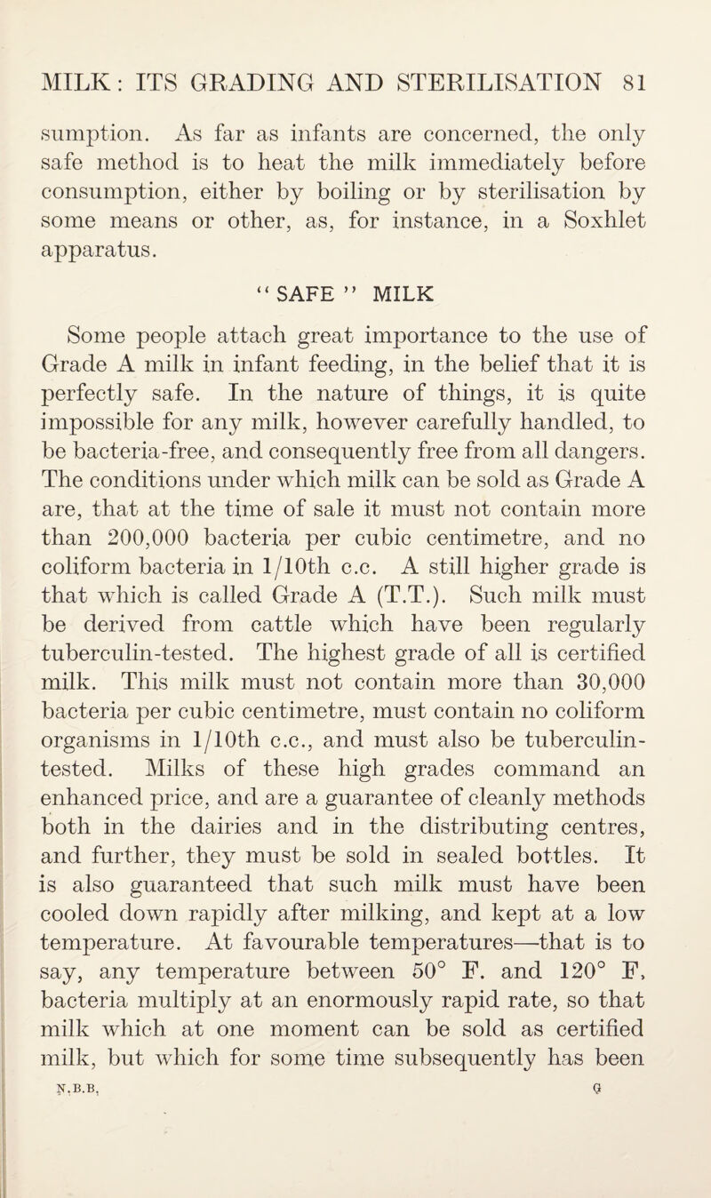 sumption. As far as infants are concerned, the only safe method is to heat the milk immediately before consumption, either by boiling or by sterilisation by some means or other, as, for instance, in a Soxhlet apparatus. “SAFE” MILK Some people attach great importance to the use of Grade A milk in infant feeding, in the belief that it is perfectly safe. In the nature of things, it is quite impossible for any milk, however carefully handled, to be bacteria-free, and consequently free from all dangers. The conditions under which milk can be sold as Grade A are, that at the time of sale it must not contain more than 200,000 bacteria per cubic centimetre, and no coliform bacteria in 1/10th c.c. A still higher grade is that which is called Grade A (T.T.). Such milk must be derived from cattle which have been regularly tuberculin-tested. The highest grade of all is certified milk. This milk must not contain more than 30,000 bacteria per cubic centimetre, must contain no coliform organisms in 1 /10th c.c., and must also be tuberculin- tested. Milks of these high grades command an enhanced price, and are a guarantee of cleanly methods both in the dairies and in the distributing centres, and further, they must be sold in sealed bottles. It is also guaranteed that such milk must have been cooled down rapidly after milking, and kept at a low temperature. At favourable temperatures—that is to say, any temperature between 50° F. and 120° F, bacteria multiply at an enormously rapid rate, so that milk which at one moment can be sold as certified milk, but which for some time subsequently has been N.B.B Q