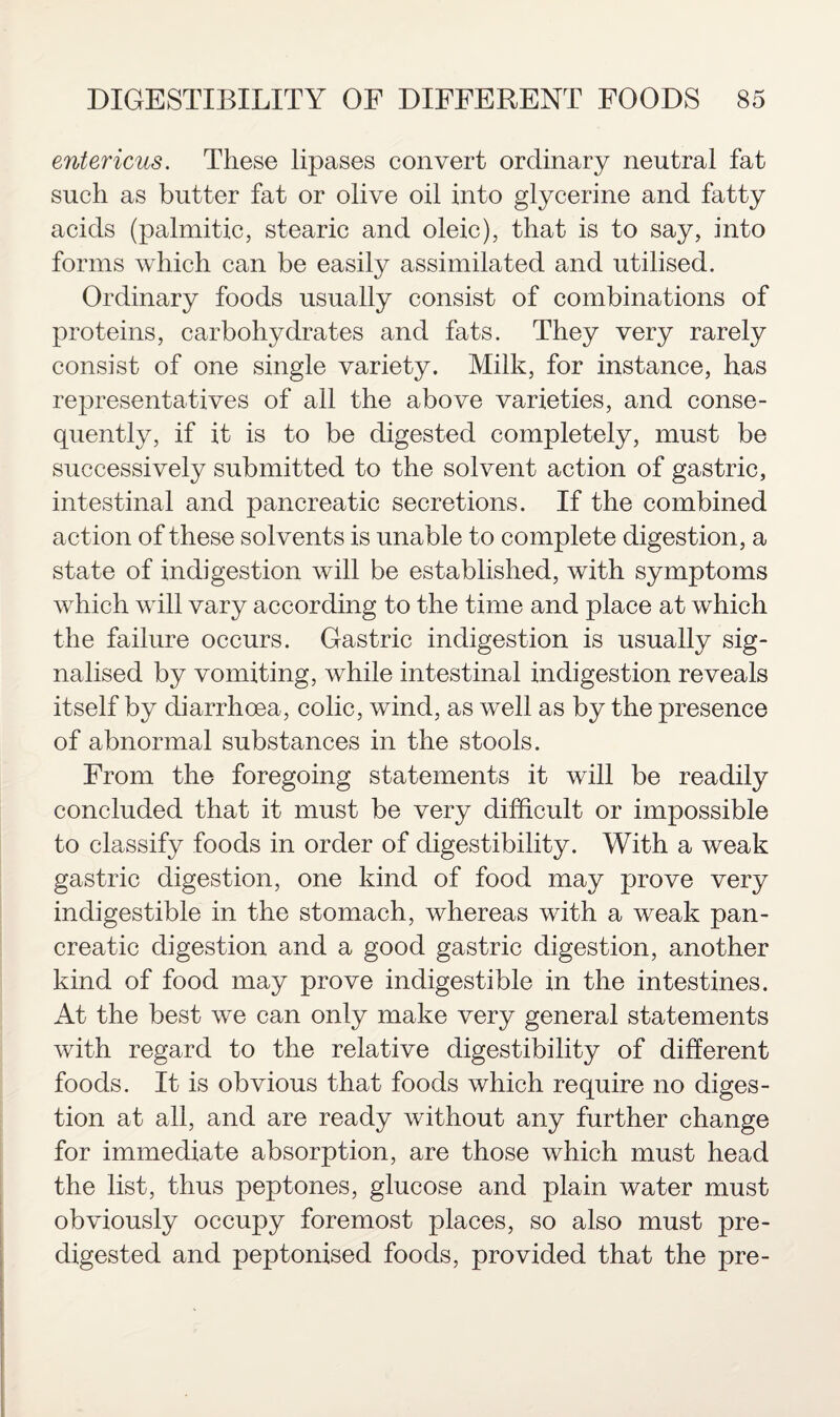 entericus. These lipases convert ordinary neutral fat such as butter fat or olive oil into glycerine and fatty acids (palmitic, stearic and oleic), that is to say, into forms which can be easily assimilated and utilised. Ordinary foods usually consist of combinations of proteins, carbohydrates and fats. They very rarely consist of one single variety. Milk, for instance, has representatives of all the above varieties, and conse¬ quently, if it is to be digested completely, must be successively submitted to the solvent action of gastric, intestinal and pancreatic secretions. If the combined action of these solvents is unable to complete digestion, a state of indigestion will be established, with symptoms which will vary according to the time and place at which the failure occurs. Gastric indigestion is usually sig¬ nalised by vomiting, while intestinal indigestion reveals itself by diarrhoea, colic, wind, as well as by the presence of abnormal substances in the stools. From the foregoing statements it will be readily concluded that it must be very difficult or impossible to classify foods in order of digestibility. With a weak gastric digestion, one kind of food may prove very indigestible in the stomach, whereas with a weak pan¬ creatic digestion and a good gastric digestion, another kind of food may prove indigestible in the intestines. At the best we can only make very general statements with regard to the relative digestibility of different foods. It is obvious that foods which require no diges¬ tion at all, and are ready without any further change for immediate absorption, are those which must head the list, thus peptones, glucose and plain water must obviously occupy foremost places, so also must pre¬ digested and peptonised foods, provided that the pre-