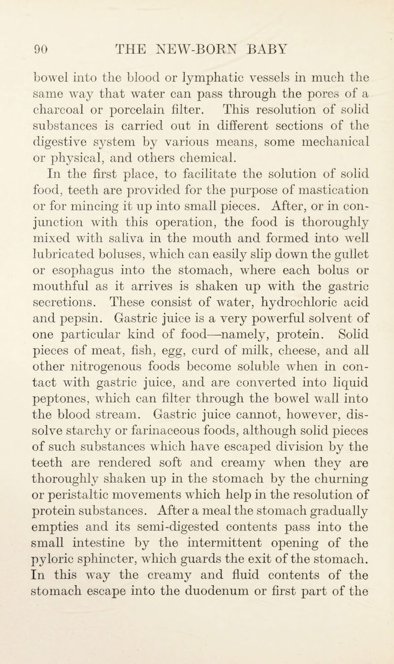 bowel into the blood or lymphatic vessels in much the same way that water can pass through the pores of a charcoal or porcelain filter. This resolution of solid substances is carried out in different sections of the digestive system by various means, some mechanical or physical, and others chemical. In the first place, to facilitate the solution of solid food, teeth are provided for the purpose of mastication or for mincing it up into small pieces. After, or in con¬ junction with this operation, the food is thoroughly mixed with saliva in the mouth and formed into well lubricated boluses, which can easily slip down the gullet or esophagus into the stomach, where each bolus or mouthful as it arrives is shaken up with the gastric secretions. These consist of water, hydrochloric acid and pepsin. Gastric juice is a very powerful solvent of one particular kind of food—namely, protein. Solid pieces of meat, fish, egg, curd of milk, cheese, and all other nitrogenous foods become soluble when in con¬ tact with gastric juice, and are converted into liquid peptones, which can filter through the bowel wall into the blood stream. Gastric juice cannot, however, dis¬ solve starchy or farinaceous foods, although solid pieces of such substances which have escaped division by the teeth are rendered soft and creamy when they are thoroughly shaken up in the stomach by the churning or peristaltic movements which help in the resolution of protein substances. After a meal the stomach gradually empties and its semi-digested contents pass into the small intestine by the intermittent opening of the pyloric sphincter, which guards the exit of the stomach. In this way the creamy and fluid contents of the stomach escape into the duodenum or first part of the